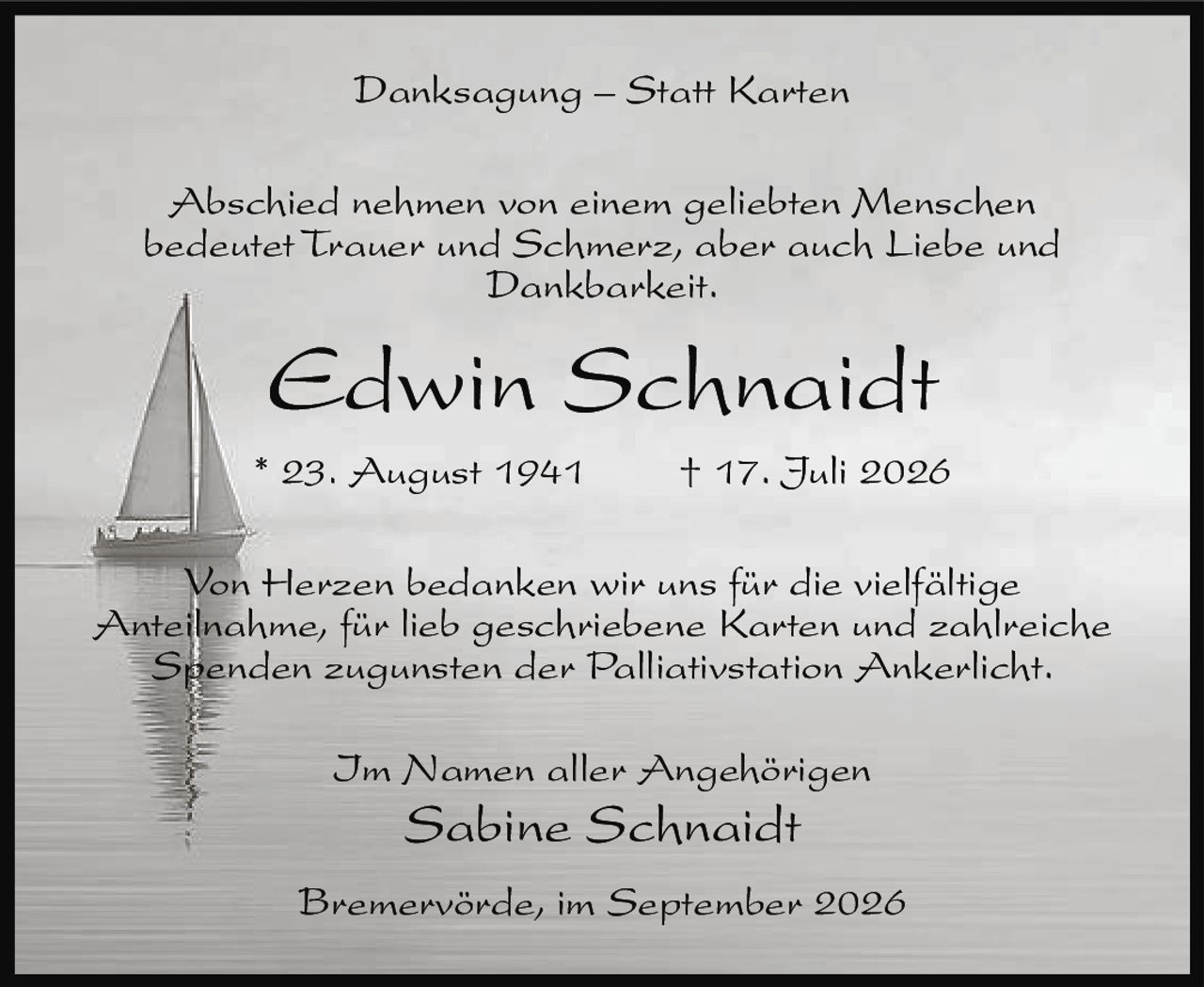 <p><strong>Danksagung – Statt Karten</strong></p>
<p>Abschied nehmen von einem geliebten Menschen bedeutet Trauer und Schmerz, aber auch Liebe und Dankbarkeit.</p>
<p><strong>Edwin Schnaidt</strong><br/>* 23. August 1941 † 17. Juli 2026</p>
<p>Von Herzen bedanken wir uns für die vielfältige Anteilnahme, für lieb geschriebene Karten und zahlreiche Spenden zugunsten der Palliativstation Ankerlicht.</p>
<p>Im Namen aller Angehörigen<br/><strong>Sabine Schnaidt</strong></p>
<p>Bremervörde, im September 2026</p>