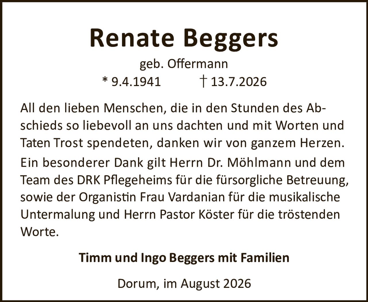 <p><strong>Renate Beggers</strong><br>geb. Offermann<br>* 9.4.1941 † 13.7.2026</p><p>All den lieben Menschen, die in den Stunden des Abschieds so liebevoll an uns dachten und mit Worten und Taten Trost spendeten, danken wir von ganzem Herzen. Ein besonderer Dank gilt Herrn Dr. Möhlmann und dem Team des DRK Pflegeheims für die fürsorgliche Betreuung, sowie der Organistin Frau Vardanian für die musikalische Untermalung und Herrn Pastor Köster für die tröstenden Worte.</p><p><strong>Timm und Ingo Beggers mit Familien</strong></p><p>Dorum, im August 2026</p>
