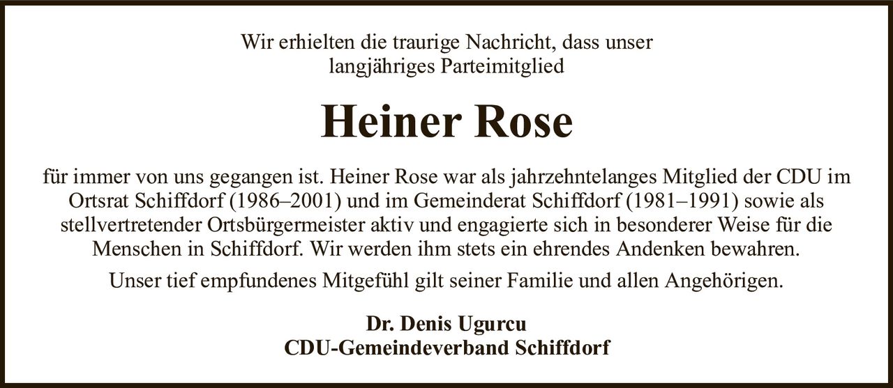 Wir erhielten die traurige Nachricht, dass unserlangjähriges ParteimitgliedHeiner RoseDr. Denis UgurcuCDU-Gemeindeverband Schiffdorffür immer von uns gegangen ist. Heiner Rose war als jahrzehntelanges Mitglied der CDU im Ortsrat Schiffdorf (1986–2001) und im Gemeinderat Schiffdorf (1981–1991) sowie alsstellvertretender Ortsbürgermeister aktiv und engagierte sich in besonderer Weise für die Menschen in Schiffdorf. Wir werden ihm stets ein ehrendes Andenken bewahren.Unser tief empfundenes Mitgefühl gilt seiner Familie und allen Angehörigen.