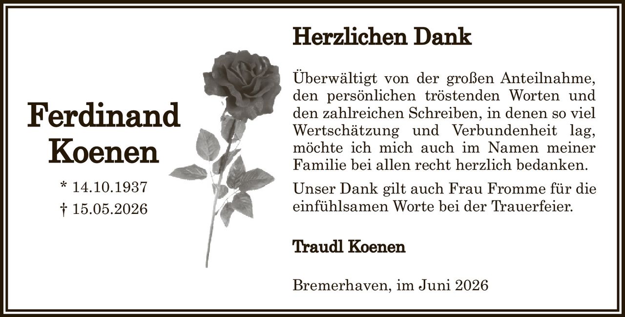 <p><strong>Herzlichen Dank</strong></p><p>Überwältigt von der großen Anteilnahme, den persönlichen tröstenden Worten und den zahlreichen Schreiben, in denen so viel Wertschätzung und Verbundenheit lag, möchte ich mich auch im Namen meiner Familie bei allen recht herzlich bedanken.</p><p>Unser Dank gilt auch Frau Fromme für die einfühlsamen Worte bei der Trauerfeier.</p><p><strong>Traudl Koenen</strong></p><p>Bremerhaven, im Juni 2026</p>