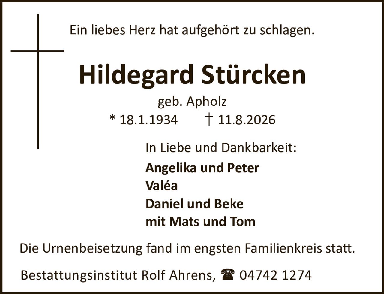 <p>Ein liebes Herz hat aufgehört zu schlagen.</p>

<p><strong>Hildegard Stürcken</strong><br>
geb. Apholz<br>
* 18.1.1934  † 11.8.2026</p>

<p><strong>In Liebe und Dankbarkeit:</strong><br>
Angelika und Peter<br>
Valéa<br>
Daniel und Beke<br>
mit Mats und Tom</p>

<p>Die Urnenbeisetzung fand im engsten Familienkreis statt.</p>

<p>Bestattungsinstitut Rolf Ahrens,  04742 1274</p>