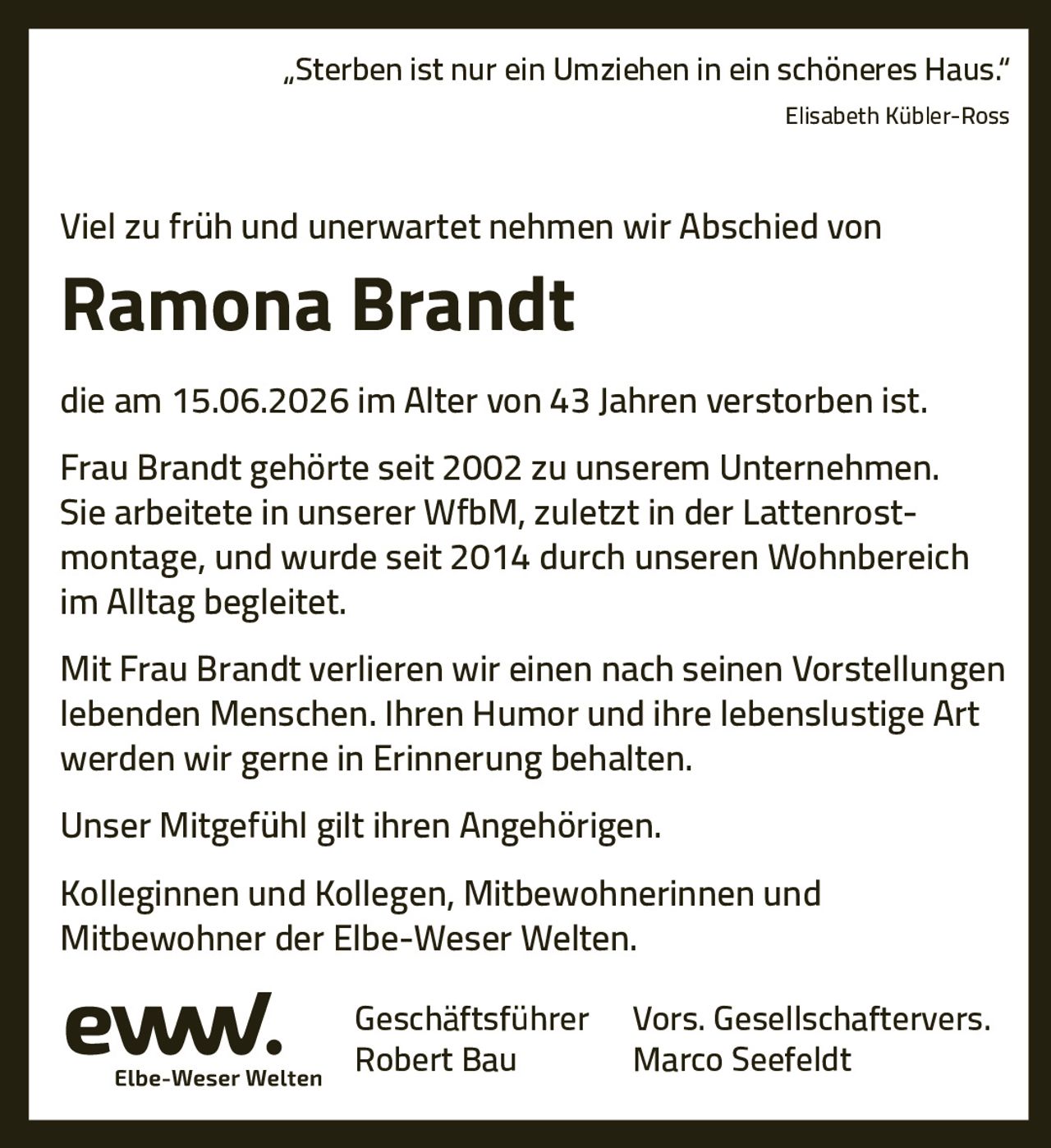 <p><i>„Sterben ist nur ein Umziehen in ein schöneres Haus."</i><br/>Elisabeth Kübler-Ross</p><p>Viel zu früh und unerwartet nehmen wir Abschied von</p><p><strong>Ramona Brandt</strong></p><p>die am 15.06.2026 im Alter von 43 Jahren verstorben ist.</p><p>Frau Brandt gehörte seit 2002 zu unserem Unternehmen. Sie arbeitete in unserer WfbM, zuletzt in der Lattenrostmontage, und wurde seit 2014 durch unseren Wohnbereich im Alltag begleitet.</p><p>Mit Frau Brandt verlieren wir einen nach seinen Vorstellungen lebenden Menschen. Ihren Humor und ihre lebenslustige Art werden wir gerne in Erinnerung behalten.</p><p>Unser Mitgefühl gilt ihren Angehörigen.</p><p>Kolleginnen und Kollegen, Mitbewohnerinnen und Mitbewohner der Elbe-Weser Welten.</p><p>Geschäftsführer Robert Bau<br/>Vors. Gesellschaftervers. Marco Seefeldt</p>