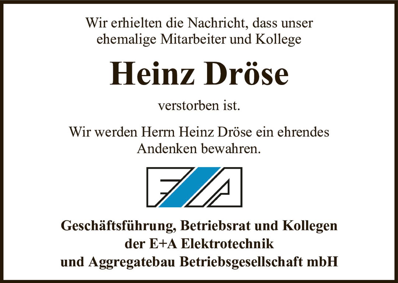 Wir erhielten die Nachricht, dass unserehemalige Mitarbeiter und KollegeHeinz DröseGeschäftsführung, Betriebsrat und Kollegender E+A Elektrotechnikund Aggregatebau Betriebsgesellschaft mbHverstorben ist.Wir werden Herrn Heinz Dröse ein ehrendesAndenken bewahren.