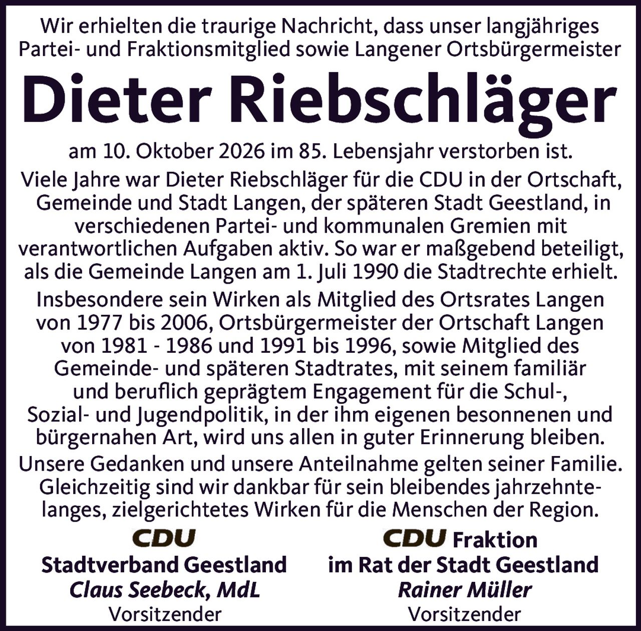 <p>Wir erhielten die traurige Nachricht, dass unser langjähriges Partei- und Fraktionsmitglied sowie Langener Ortsbürgermeister <strong>Dieter Riebschlächger</strong> am 10. Oktober 2026 im 85. Lebensjahr verstorben ist.</p>

<p>Viele Jahre war Dieter Riebschlächger für die CDU in der Ortschaft, Gemeinde und Stadt Langen, der späteren Stadt Geestland, in verschiedenen Partei- und kommunalen Gremien mit verantwortlichen Aufgaben aktiv. So war er maßgebend beteiligt, als die Gemeinde Langen am 1. Juli 1990 die Stadtrechte erhielt.</p>

<p>Insbesondere sein Wirken als Mitglied des Ortsrates Langen von 1977 bis 2006, Ortsbürgermeister der Ortschaft Langen von 1981 - 1986 und 1991 bis 1996, sowie Mitglied des Gemeinde- und späteren Stadtrates, mit seinem familiär und beruflich geprägtem Engagement für die Schul-, Sozial- und Jugendpolitik, in der ihm eigenen besonnenenen und bürgernahen Art, wird uns allen in guter Erinnerung bleiben.</p>

<p>Unsere Gedanken und unsere Anteilnahme gelten seiner Familie. Gleichzeitig sind wir dankbar für sein bleibendes jahrzehnte-langes, zielgerichtetes Wirken für die Menschen der Region.</p>