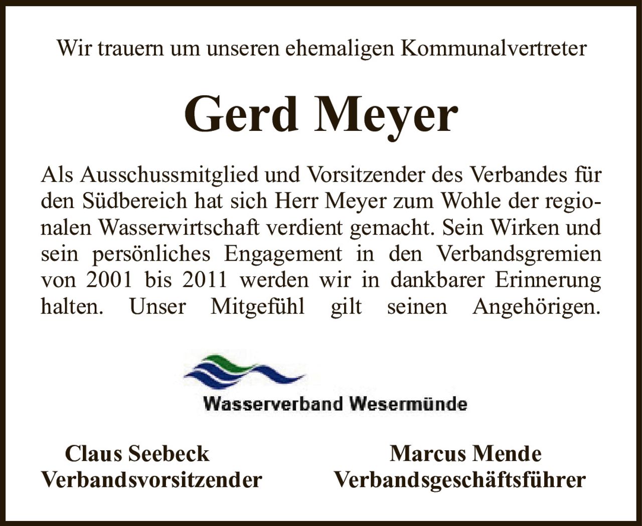 Wir trauern um unseren ehemaligen KommunalvertreterGerd MeyerClaus SeebeckMarcus MendeVerbandsvorsitzenderVerbandsgeschäftsführerAls Ausschussmitglied und Vorsitzender des Verbandes für den Südbereich hat sich Herr Meyer zum Wohle der regionalen Wasserwirtschaft verdient gemacht. Sein Wirken und sein persönliches Engagement in den Verbandsgremien von 2001 bis 2011 werden wir in dankbarer Erinnerung halten. Unser Mitgefühl gilt seinen Angehörigen.