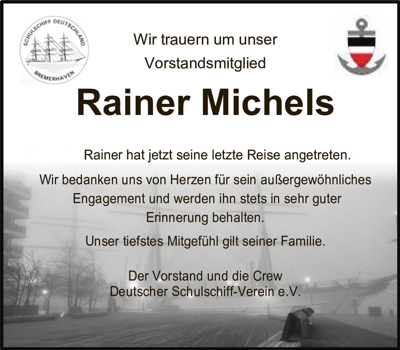 <p>Wir trauern um unser Vorstandsmitglied</p>
<p><strong>Rainer Michels</strong></p>
<p>Rainer hat jetzt seine letzte Reise angetreten.</p>
<p>Wir bedanken uns von Herzen für sein außergewöhnliches Engagement und werden ihn stets in sehr guter Erinnerung behalten.</p>
<p>Unser tiefstes Mitgefühl gilt seiner Familie.</p>
<p>Der Vorstand und die Crew<br>Deutscher Schulschiff-Verein e.V.</p>