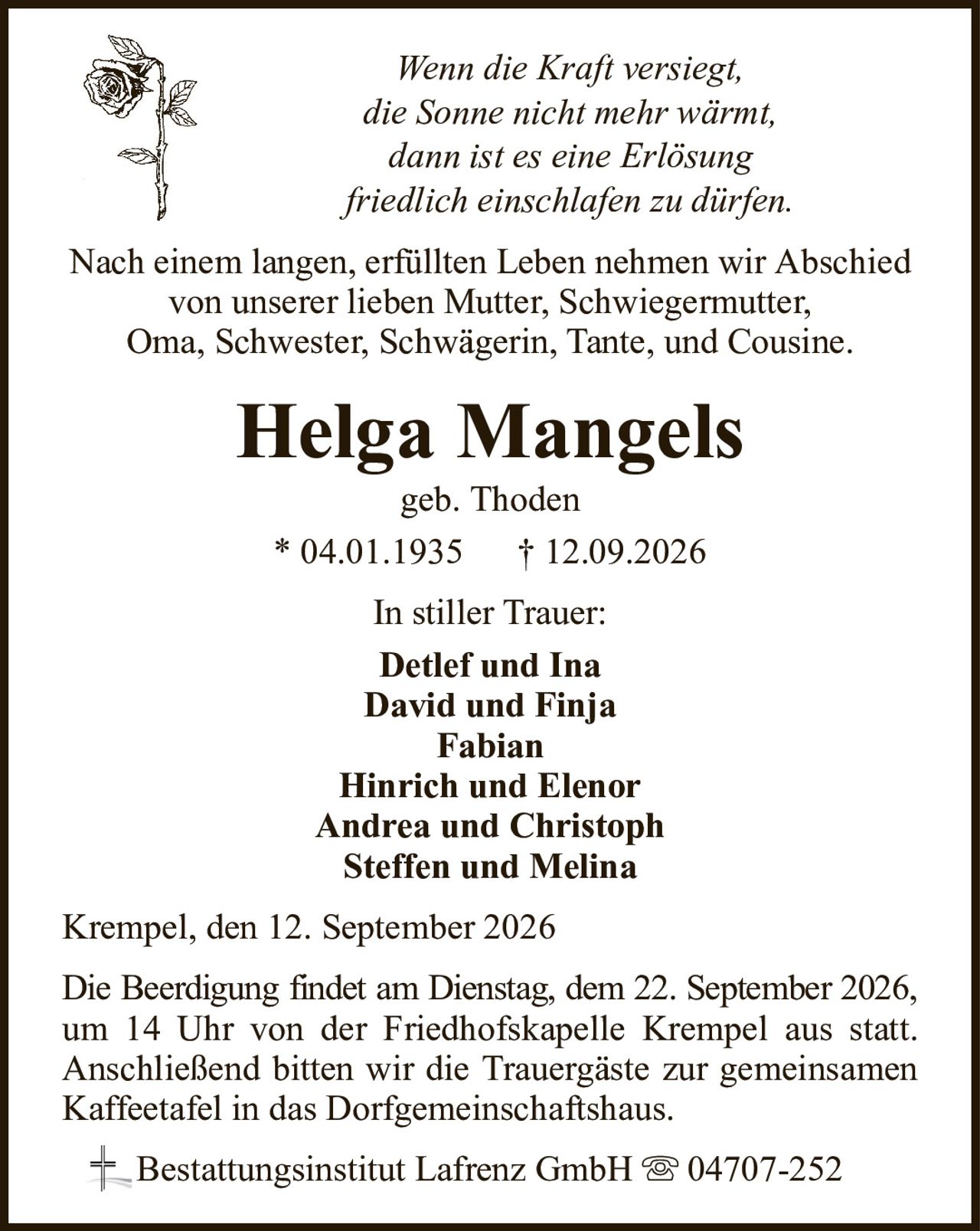 Wenn die Kraft versiegt,die Sonne nicht mehr wärmt,dann ist es eine Erlösungfriedlich einschlafen zu dürfen.Helga Mangelsgeb. Thoden* 04.01.1935† 12.09.2026In stiller Trauer:Detlef und InaDavid und FinjaFabianHinrich und ElenorAndrea und ChristophSteffen und MelinaBestattungsinstitut Lafrenz GmbH04707-252Die Beerdigung findet am Dienstag, dem 22. September 2026,um 14 Uhr von der Friedhofskapelle Krempel aus statt. Anschließend bitten wir die Trauergäste zur gemeinsamen Kaffeetafel in das Dorfgemeinschaftshaus.Nach einem langen, erfüllten Leben nehmen wir Abschied von unserer lieben Mutter, Schwiegermutter,Oma, Schwester, Schwägerin, Tante, und Cousine.Krempel, den 12. September 2026