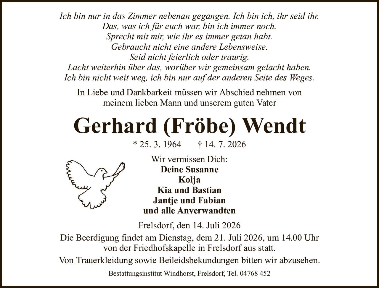 Ich bin nur in das Zimmer nebenan gegangen. Ich bin ich, ihr seid ihr.Das, was ich für euch war, bin ich immer noch.Sprecht mit mir, wie ihr es immer getan habt.Gebraucht nicht eine andere Lebensweise.Seid nicht feierlich oder traurig.Lacht weiterhin über das, worüber wir gemeinsam gelacht haben.Ich bin nicht weit weg, ich bin nur auf der anderen Seite des Weges.Gerhard (Fröbe) Wendt* 25. 3. 1964† 14. 7. 2026Wir vermissen Dich:Deine SusanneKoljaKia und BastianJantje und Fabianund alle AnverwandtenFrelsdorf, den 14. Juli 2026Die Beerdigung findet am Dienstag, dem 21. Juli 2026, um 14.00 Uhrvon der Friedhofskapelle in Frelsdorf aus statt.Von Trauerkleidung sowie Beileidsbekundungen bitten wir abzusehen.Bestattungsinstitut Windhorst, Frelsdorf, Tel. 04768 452In Liebe und Dankbarkeit müssen wir Abschied nehmen vonmeinem lieben Mann und unserem guten Vater