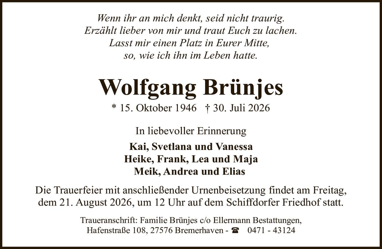 <p><i>Wenn ihr an mich denkt, seid nicht traurig.<br />Erzählt lieber von mir und traut Euch zu lachen.<br />Lasst mir einen Platz in Eurer Mitte,<br />so, wie ich ihn im Leben hatte.</i></p><p><strong>In liebevoller Erinnerung</strong></p><p><strong>Wolfgang Brünjes</strong><br />* 15. Oktober 1946 † 30. Juli 2026</p><p><strong>Kai, Svetlana und Vanessa<br />Heike, Frank, Lea und Maja<br />Meik, Andrea und Elias</strong></p><p>Die Trauerfeier mit anschließender Urnenbeisetzung findet am Freitag, dem 21. August 2026, um 12 Uhr auf dem Schiffdorfer Friedhof statt.</p><p>Traueranschrift: Familie Brünjes c/o Ellermann Bestattungen, Hafenstraße 108, 27576 Bremerhaven - ☎ 0471 - 43124</p>