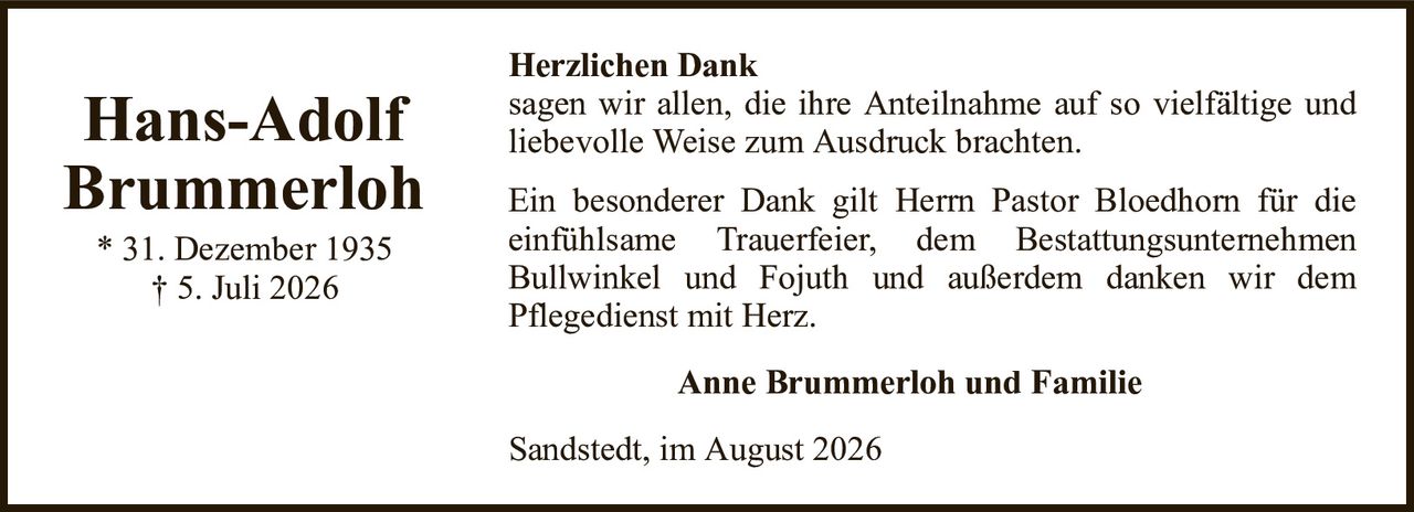 Herzlichen Danksagen wir allen, die ihre Anteilnahme auf so vielfältige undliebevolle Weise zum Ausdruck brachten.Hans-AdolfBrummerloh* 31. Dezember 1935† 5. Juli 2026Anne Brummerloh und FamilieSandstedt, im August 2026Ein besonderer Dank gilt Herrn Pastor Bloedhorn für dieeinfühlsame Trauerfeier, dem BestattungsunternehmenBullwinkel und Fojuth und außerdem danken wir demPflegedienst mit Herz.