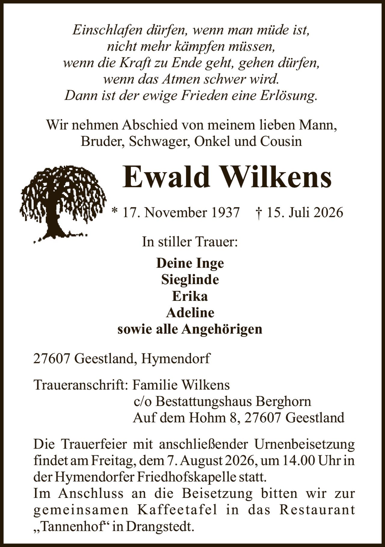 <p><i>Einschlafen dürfen, wenn man müde ist,<br>nicht mehr kämpfen müssen,<br>wenn die Kraft zu Ende geht, gehen dürfen,<br>wenn das Atmen schwer wird.<br>Dann ist der ewige Frieden eine Erlösung.</i></p><p>Wir nehmen Abschied von meinem lieben Mann, Bruder, Schwager, Onkel und Cousin</p><p><strong>Ewald Wilkens</strong><br>* 17. November 1937 † 15. Juli 2026</p><p>In stiller Trauer:<br><strong>Deine Inge</strong><br>Sieglinde<br>Erika<br>Adeline<br>sowie alle Angehörigen</p><p>27607 Geestland, Hymendorf</p><p>Traueranschrift: Familie Wilkens<br>c/o Bestattungshaus Berghorn<br>Auf dem Hohm 8, 27607 Geestland</p><p>Die Trauerfeier mit anschließender Urnenbeisetzung findet am Freitag, dem 7. August 2026, um 14.00 Uhr in der Hymendorfer Friedhofskapelle statt. Im Anschluss an die Beisetzung bitten wir zur gemeinsamen Kaffeetafel in das Restaurant „Tannenhof" in Drangstedt.</p>