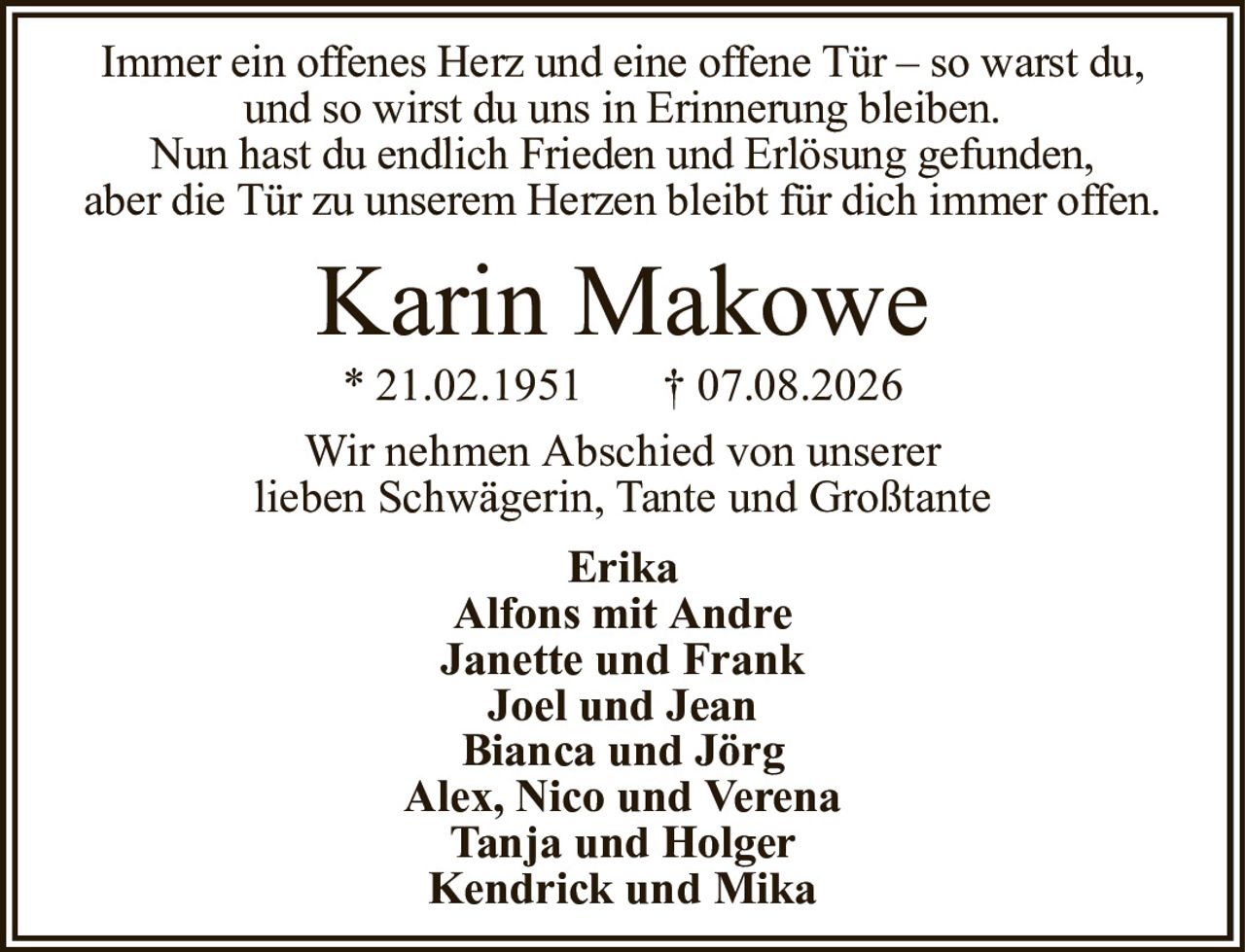 Immer ein offenes Herz und eine offene Tür – so warst du,und so wirst du uns in Erinnerung bleiben.Nun hast du endlich Frieden und Erlösung gefunden,aber die Tür zu unserem Herzen bleibt für dich immer offen.Karin Makowe* 21.02.1951† 07.08.2026ErikaAlfons mit AndreJanette und FrankJoel und JeanBianca und JörgAlex, Nico und VerenaTanja und HolgerKendrick und MikaWir nehmen Abschied von unsererlieben Schwägerin, Tante und Großtante