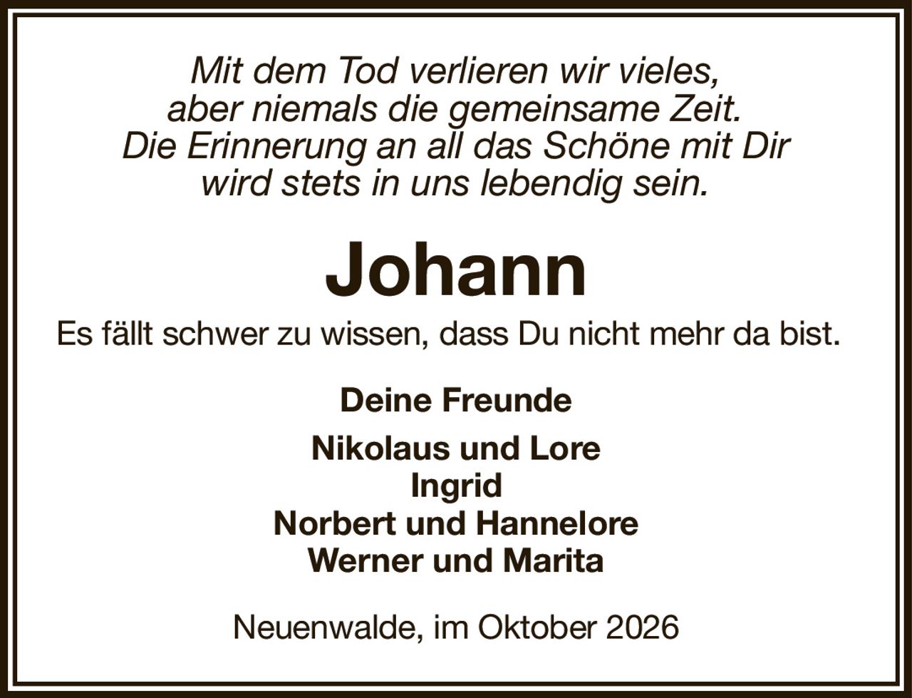 Mit dem Tod verlieren wir vieles,aber niemals die gemeinsame Zeit.Die Erinnerung an all das Schöne mit Dirwird stets in uns lebendig sein.JohannEs fällt schwer zu wissen, dass Du nicht mehr da bist.Neuenwalde, im Oktober 2026Deine FreundeNikolaus und LoreIngridNorbert und HanneloreWerner und Marita