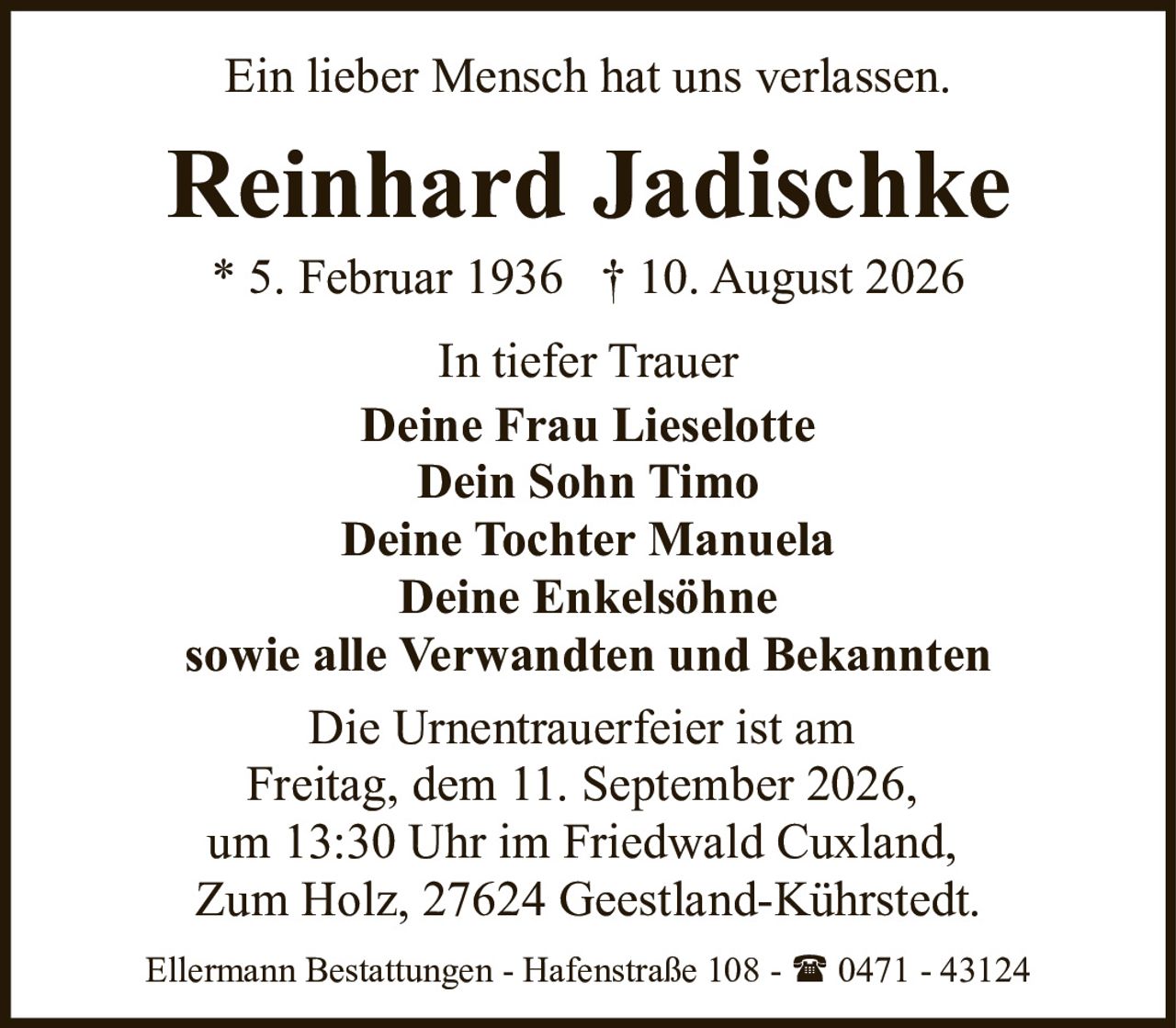 <p>Ein lieber Mensch hat uns verlassen.</p>

<p><strong>Reinhard Jadischke</strong><br/>
* 5. Februar 1936 † 10. August 2026</p>

<p>In tiefer Trauer<br/>
<strong>Deine Frau Lieselotte</strong><br/>
<strong>Dein Sohn Timo</strong><br/>
<strong>Deine Tochter Manuela</strong><br/>
<strong>Deine Enkelsöhne</strong><br/>
sowie alle Verwandten und Bekannten</p>

<p>Die Urnentrauerfeier ist am<br/>
Freitag, dem 11. September 2026,<br/>
um 13:30 Uhr im Friedwald Cuxland,<br/>
Zum Holz, 27624 Geestland-Kührstedt.</p>

<p>Ellermann Bestattungen - Hafenstraße 108 - ☎ 0471 - 43124</p>