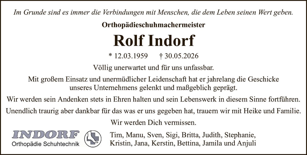 Im Grunde sind es immer die Verbindungen mit Menschen, die dem Leben seinen Wert geben.OrthopädieschuhmachermeisterRolf Indorf* 12.03.1959† 30.05.2026Tim, Manu, Sven, Sigi, Britta, Judith, Stephanie,Kristin, Jana, Kerstin, Bettina, Jamila und AnjuliVöllig unerwartet und für uns unfassbar.Mit großem Einsatz und unermüdlicher Leidenschaft hat er jahrelang die Geschickeunseres Unternehmens gelenkt und maßgeblich geprägt.Wir werden sein Andenken stets in Ehren halten und sein Lebenswerk in diesem Sinne fortführen.Unendlich traurig aber dankbar für das was er uns gegeben hat, trauern wir mit Heike und Familie.Wir werden Dich vermissen.