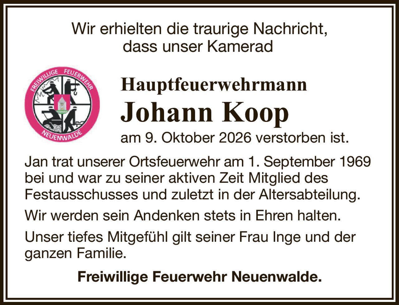 Wir erhielten die traurige Nachricht,dass unser KameradHauptfeuerwehrmannJohann Koopam 9. Oktober 2026 verstorben ist.Jan trat unserer Ortsfeuerwehr am 1. September 1969bei und war zu seiner aktiven Zeit Mitglied desFestausschusses und zuletzt in der Altersabteilung.Wir werden sein Andenken stets in Ehren halten.Unser tiefes Mitgefühl gilt seiner Frau Inge und der ganzen Familie.Freiwillige Feuerwehr Neuenwalde.