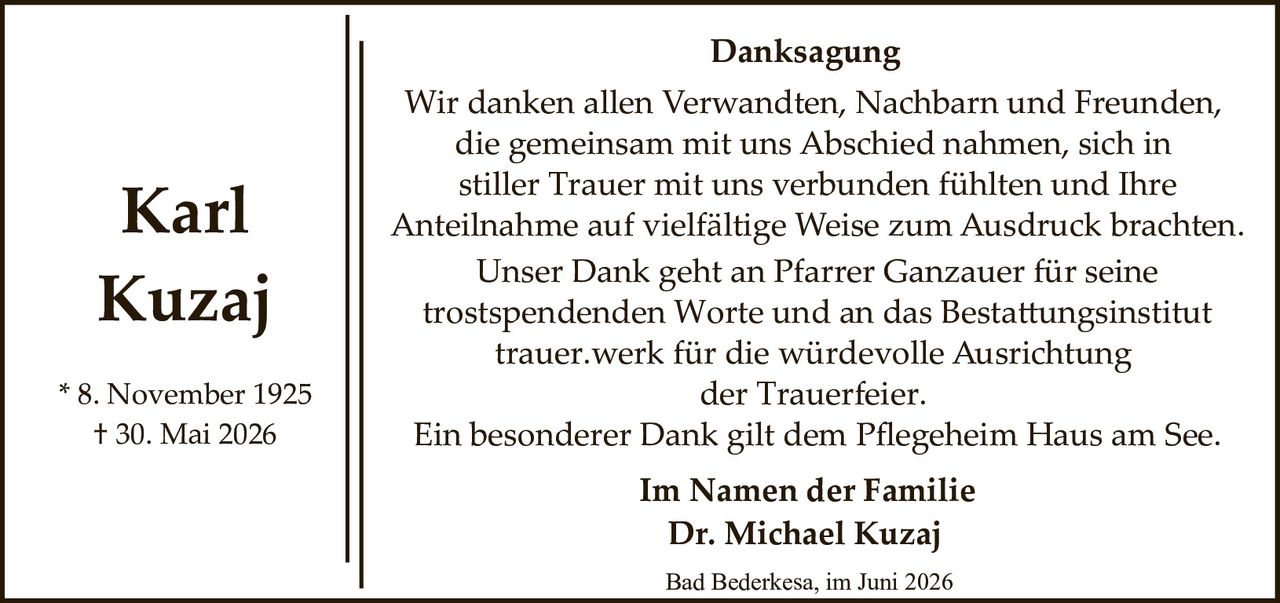 <p><strong>Karl Kuzaj</strong></p>
<p>* 8. November 1925<br/>† 30. Mai 2026</p>
<p><strong>Danksagung</strong></p>
<p>Wir danken allen Verwandten, Nachbarn und Freunden, die gemeinsam mit uns Abschied nahmen, sich in stiller Trauer mit uns verbunden fühlten und Ihre Anteilnahme auf vielfältige Weise zum Ausdruck brachten. Unser Dank geht an Pfarrer Ganzauer für seine trostspendenden Worte und an das Bestattungsinstitut trauer.werk für die würdevolle Ausrichtung der Trauerfeier. Ein besonderer Dank gilt dem Pflegeheim Haus am See.</p>
<p><strong>Im Namen der Familie</strong><br/><strong>Dr. Michael Kuzaj</strong></p>
<p>Bad Bederkesa, im Juni 2026</p>