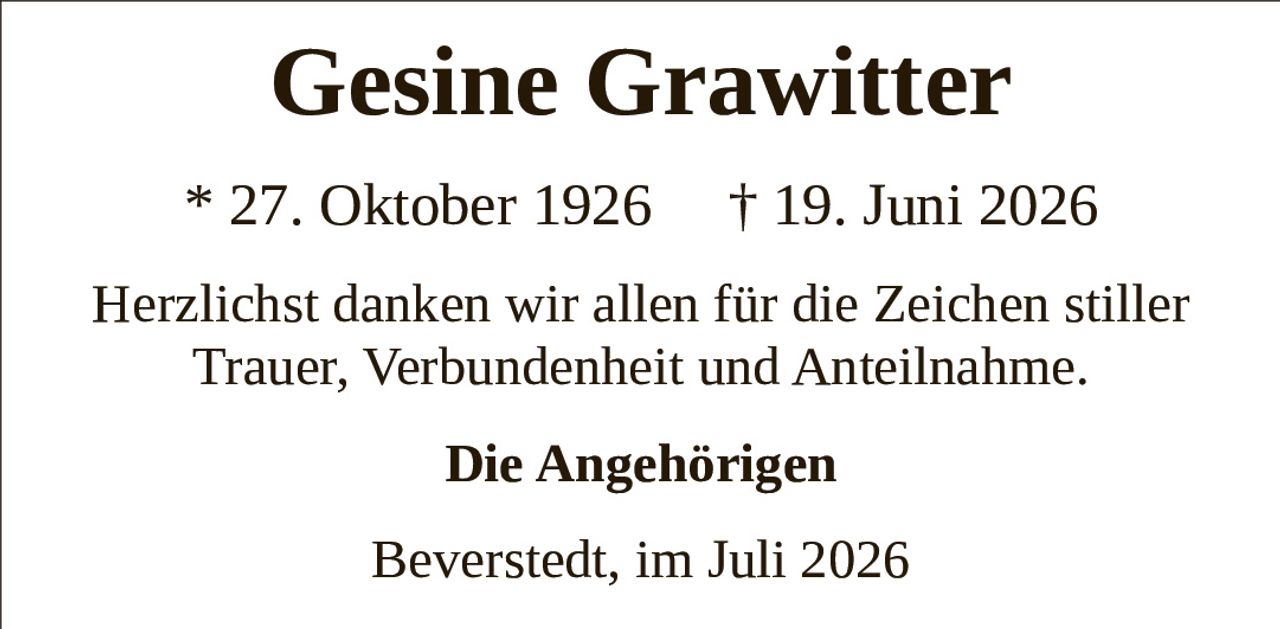 <p>Gesine Grawitter</p><p>* 27. Oktober 1926 † 19. Juni 2026</p><p>Herzlichst danken wir allen für die Zeichen stiller Trauer, Verbundenheit und Anteilnahme.</p><p><strong>Die Angehörigen</strong></p><p>Beverstedt, im Juli 2026</p>
