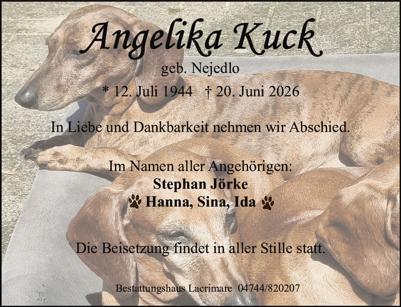 <p><strong>Angelika Kuck</strong></p>
<p>geb. Nejedlo</p>
<p>* 12. Juli 1944 † 20. Juni 2026</p>
<p>In Liebe und Dankbarkeit nehmen wir Abschied.</p>
<p>Im Namen aller Angehörigen:<br>
<strong>Stephan Jörke</strong><br>
Hanna, Sina, Ida</p>
<p>Die Beisetzung findet in aller Stille statt.</p>
<p>Bestattungshaus Lacrimare 04744/820207</p>