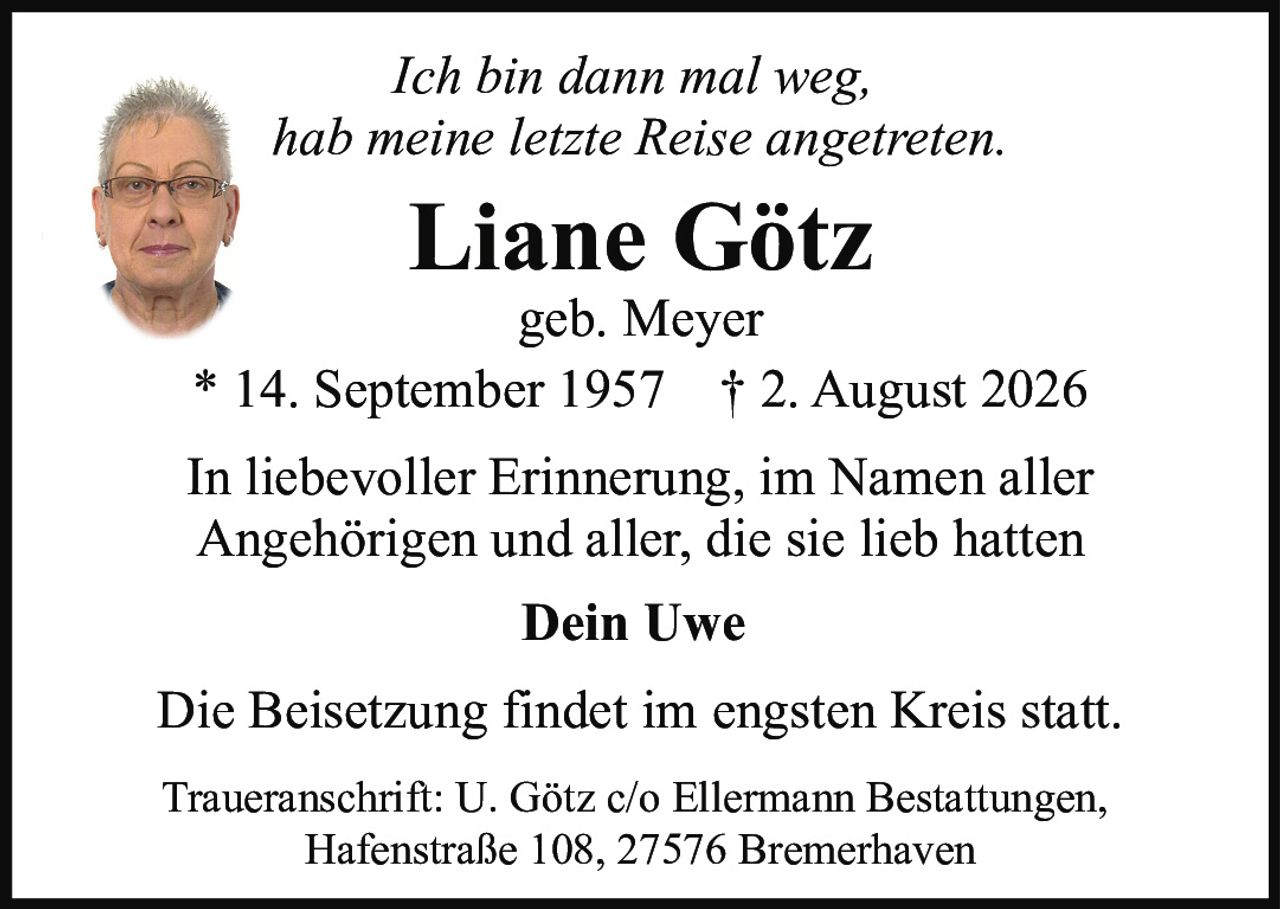 <p><i>Ich bin dann mal weg, hab meine letzte Reise angetreten.</i></p><p><strong>Liane Götz</strong><br>geb. Meyer<br>* 14. September 1957 † 2. August 2026</p><p>In liebevoller Erinnerung, im Namen aller Angehörigen und aller, die sie lieb hatten</p><p><strong>Dein Uwe</strong></p><p>Die Beisetzung findet im engsten Kreis statt.</p><p>Traueranschrift: U. Götz c/o Ellermann Bestattungen, Hafenstraße 108, 27576 Bremerhaven</p>