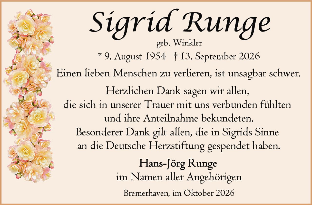<p><strong>Sigrid Runge</strong><br>geb. Winkler<br>* 9. August 1954 † 13. September 2026</p><p>Einen lieben Menschen zu verlieren, ist unsagbar schwer.</p><p>Herzlichen Dank sagen wir allen,<br>die sich in unserer Trauer mit uns verbunden fühlten<br>und ihre Anteilnahme bekundeten.<br>Besonderer Dank gilt allen, die in Sigrids Sinne<br>an die Deutsche Herzstiftung gespendet haben.</p><p>Hans-Jörg Runge<br>im Namen aller Angehörigen</p><p>Bremerhaven, im Oktober 2026</p>