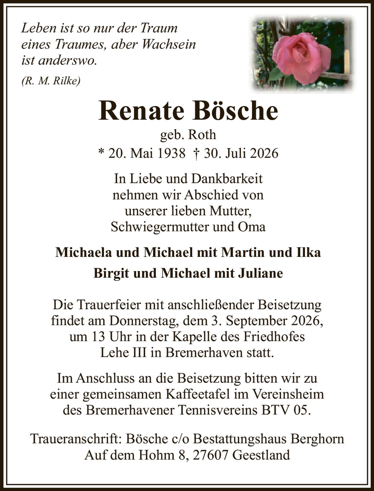 <i>Leben ist so nur der Traum eines Traumes, aber Wachsein ist anderswo.</i><br/><br/>(R. M. Rilke)<br/><br/><strong>Renate Bösche</strong><br/>geb. Roth<br/>* 20. Mai 1938 † 30. Juli 2026<br/><br/>In Liebe und Dankbarkeit nehmen wir Abschied von unserer lieben Mutter, Schwiegermutter und Oma<br/><br/><strong>Michaela und Michael mit Martin und Ilka</strong><br/><strong>Birgit und Michael mit Juliane</strong><br/><br/>Die Trauerfeier mit anschließender Beisetzung findet am Donnerstag, dem 3. September 2026, um 13 Uhr in der Kapelle des Friedhofes Lehe III in Bremerhaven statt.<br/><br/>Im Anschluss an die Beisetzung bitten wir zu einer gemeinsamen Kaffeetafel im Vereinsheim des Bremerhavener Tennisvereins BTV 05.<br/><br/>Traueranschrift: Bösche c/o Bestattungshaus Berghorn<br/>Auf dem Hohm 8, 27607 Geestland