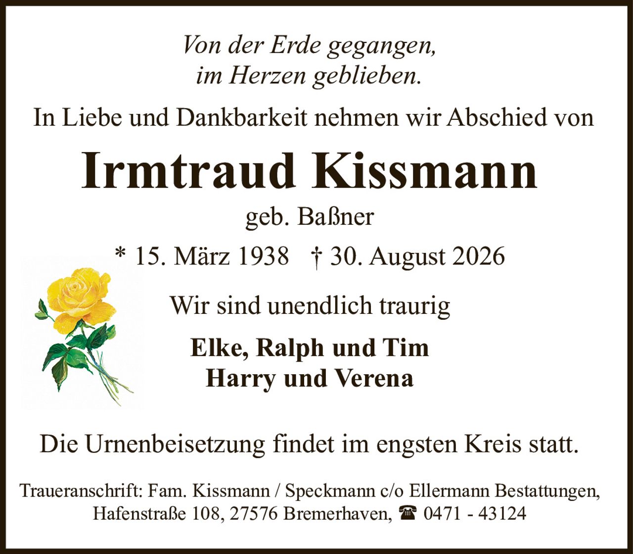 <p><i>Von der Erde gegangen,<br>im Herzen geblieben.</i></p><p>In Liebe und Dankbarkeit nehmen wir Abschied von</p><p><strong>Irmtraud Kissmann</strong><br>geb. Baßner<br>* 15. März 1938 † 30. August 2026</p><p>Wir sind unendlich traurig</p><p><strong>Elke, Ralph und Tim<br>Harry und Verena</strong></p><p>Die Urnenbeisetzung findet im engsten Kreis statt.</p><p>Traueranschrift: Fam. Kissmann / Speckmann c/o Ellermann Bestattungen,<br>Hafenstraße 108, 27576 Bremerhaven, ☎ 0471 - 43124</p>