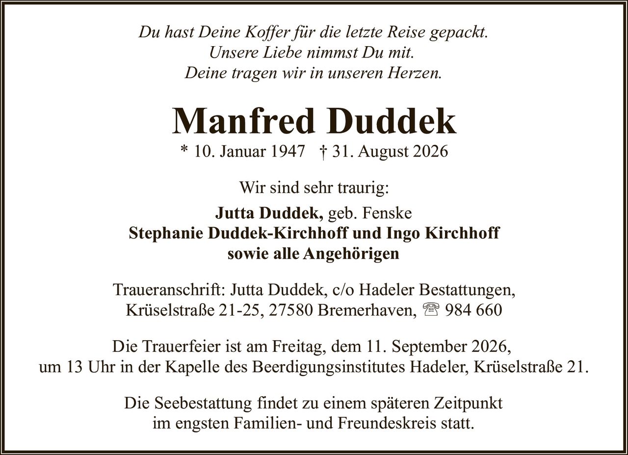 <p><i>Du hast Deine Koffer für die letzte Reise gepackt.<br/>
Unsere Liebe nimmst Du mit.<br/>
Deine tragen wir in unseren Herzen.</i></p>

<p><strong>Manfred Duddek</strong><br/>
* 10. Januar 1947 † 31. August 2026</p>

<p>Wir sind sehr traurig:<br/>
<strong>Jutta Duddek</strong>, geb. Fenske<br/>
<strong>Stephanie Duddek-Kirchhoff und Ingo Kirchhoff</strong><br/>
sowie alle Angehörigen</p>

<p>Traueranschrift: Jutta Duddek, c/o Hadeler Bestattungen,<br/>
Krüselstraße 21-25, 27580 Bremerhaven, ☎ 984 660</p>

<p>Die Trauerfeier ist am Freitag, dem 11. September 2026,<br/>
um 13 Uhr in der Kapelle des Beerdigungsinstitutes Hadeler, Krüselstraße 21.</p>

<p>Die Seebestattung findet zu einem späteren Zeitpunkt<br/>
im engsten Familien- und Freundeskreis statt.</p>