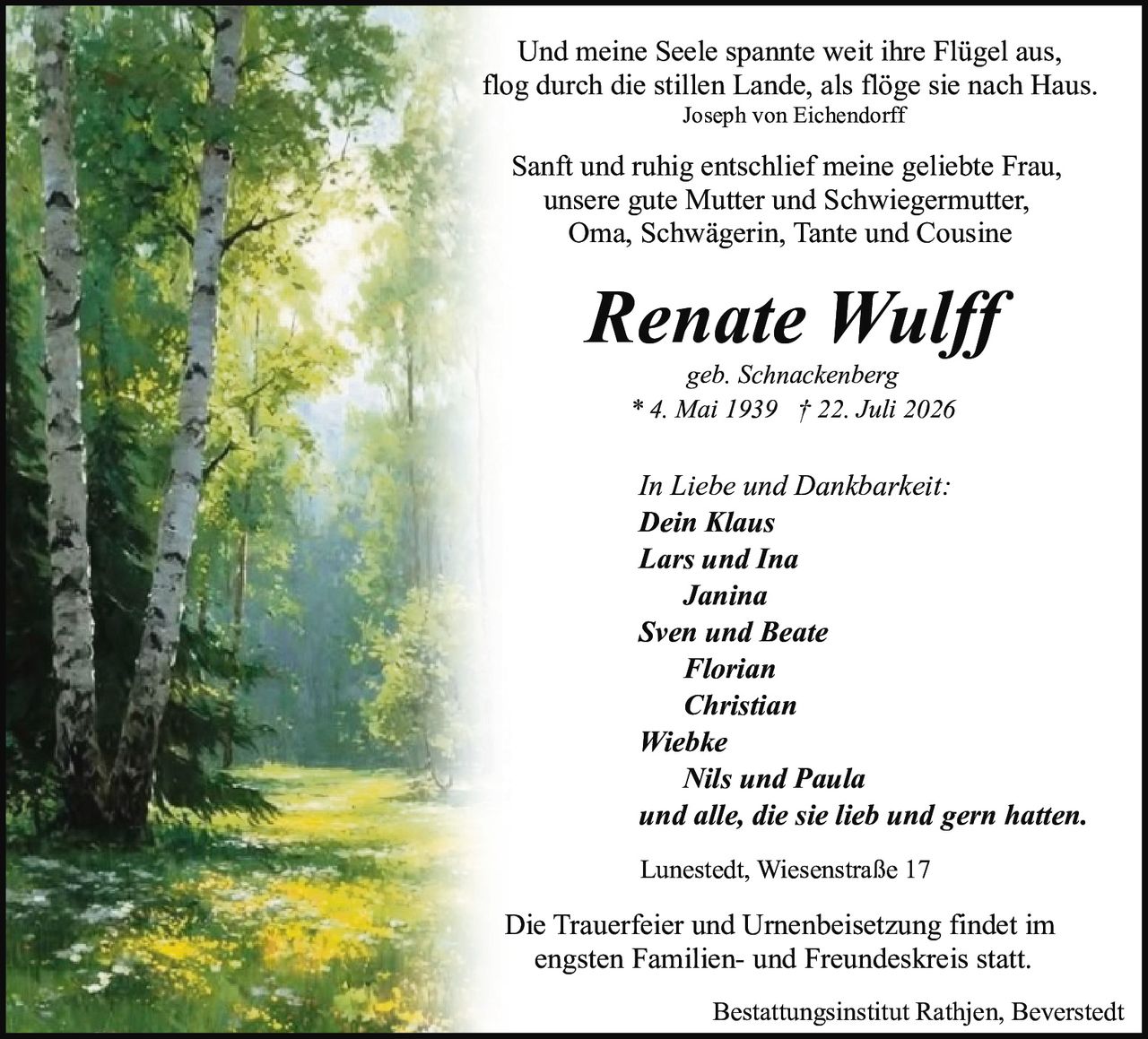 <p><i>Und meine Seele spannte weit ihre Flügel aus, flog durch die stillen Lande, als flöge sie nach Haus.</i><br>Joseph von Eichendorff</p><p>Sanft und ruhig entschlief meine geliebte Frau, unsere gute Mutter und Schwiegermutter, Oma, Schwägerin, Tante und Cousine</p><p><strong>Renate Wulff</strong><br>geb. Schnackenberg<br>* 4. Mai 1939 † 22. Juli 2026</p><p>In Liebe und Dankbarkeit:<br><strong>Dein Klaus</strong><br><strong>Lars und Ina</strong><br><strong>Janina</strong><br><strong>Sven und Beate</strong><br><strong>Florian</strong><br><strong>Christian</strong><br><strong>Wiebke</strong><br><strong>Nils und Paula</strong><br>und alle, die sie lieb und gern hatten.</p><p>Lunestedt, Wiesenstraße 17</p><p>Die Trauerfeier und Urnenbeisetzung findet im engsten Familien- und Freundeskreis statt.</p><p>Bestattungsinstitut Rathjen, Beverstedt</p>