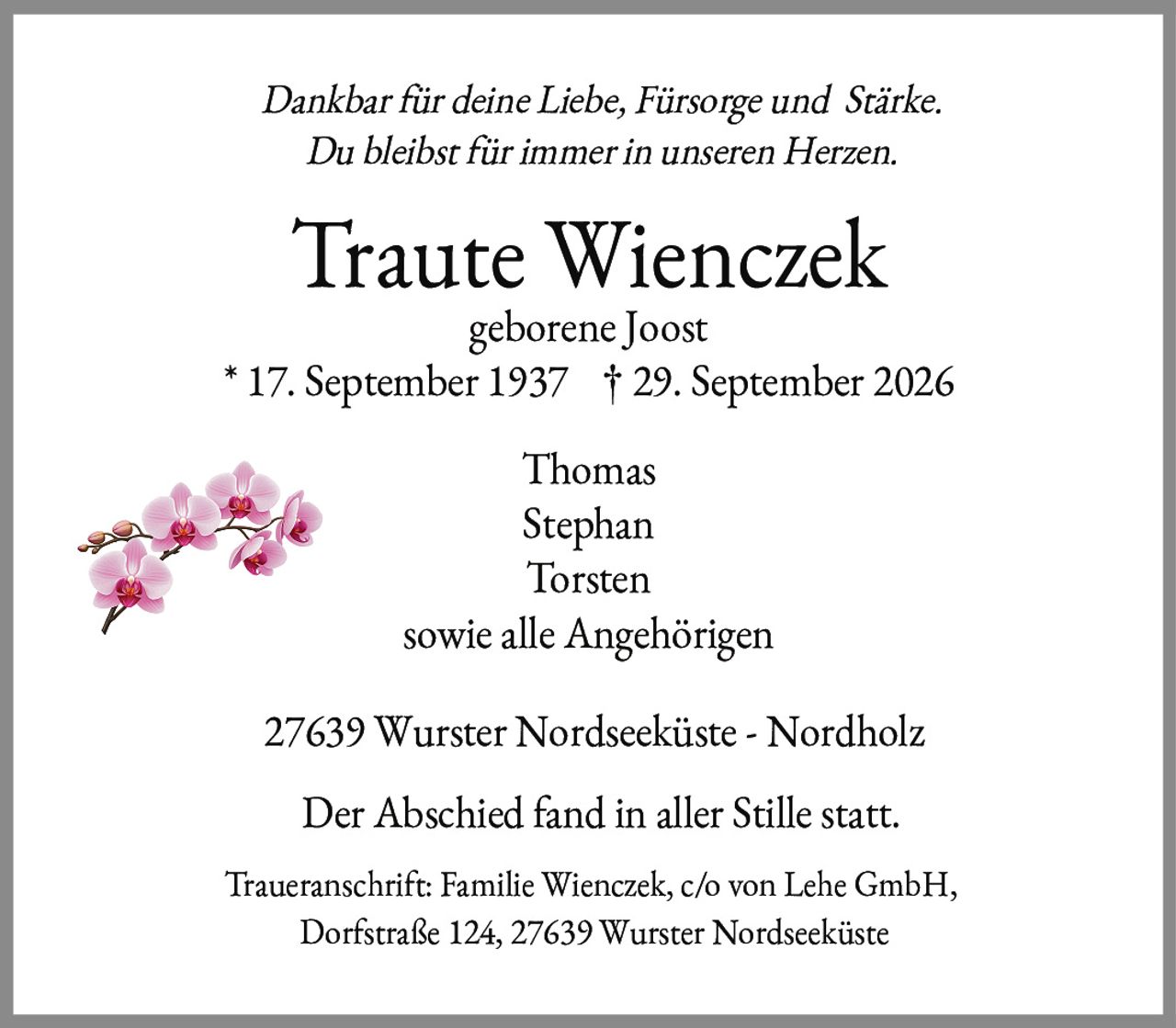 <p><i>Dankbar für deine Liebe, Fürsorge und Stärke.<br>Du bleibst für immer in unseren Herzen.</i></p><p><strong>Traute Wienczek</strong><br>geborene Joost<br>* 17. September 1937  † 29. September 2026</p><p>Thomas<br>Stephan<br>Torsten<br>sowie alle Angehörigen</p><p>27639 Wurster Nordseeküste - Nordholz</p><p>Der Abschied fand in aller Stille statt.</p><p>Traueranschrift: Familie Wienczek, c/o von Lehe GmbH,<br>Dorfstraße 124, 27639 Wurster Nordseeküste</p>