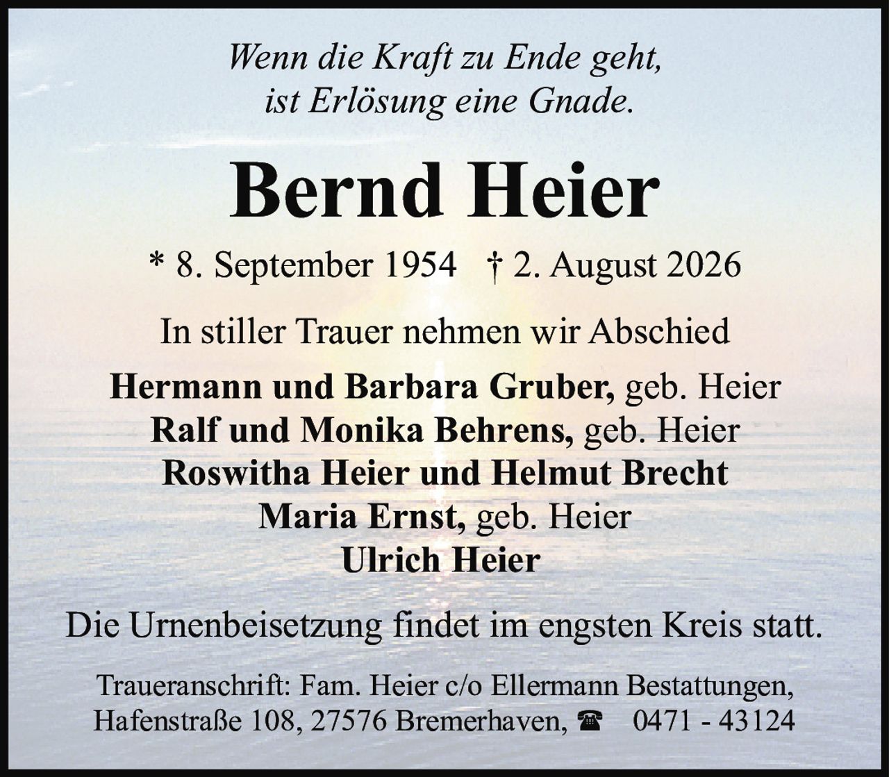 <p><i>Wenn die Kraft zu Ende geht,<br>ist Erlösung eine Gnade.</i></p><p>In stiller Trauer nehmen wir Abschied</p><p><strong>Hermann und Barbara Gruber, geb. Heier<br>Ralf und Monika Behrens, geb. Heier<br>Roswitha Heier und Helmut Brecht<br>Maria Ernst, geb. Heier<br>Ulrich Heier</strong></p><p>Die Urnenbeisetzung findet im engsten Kreis statt.</p><p>Traueranschrift: Fam. Heier c/o Ellermann Bestattungen,<br>Hafenstraße 108, 27576 Bremerhaven, ☎ 0471 - 43124</p>