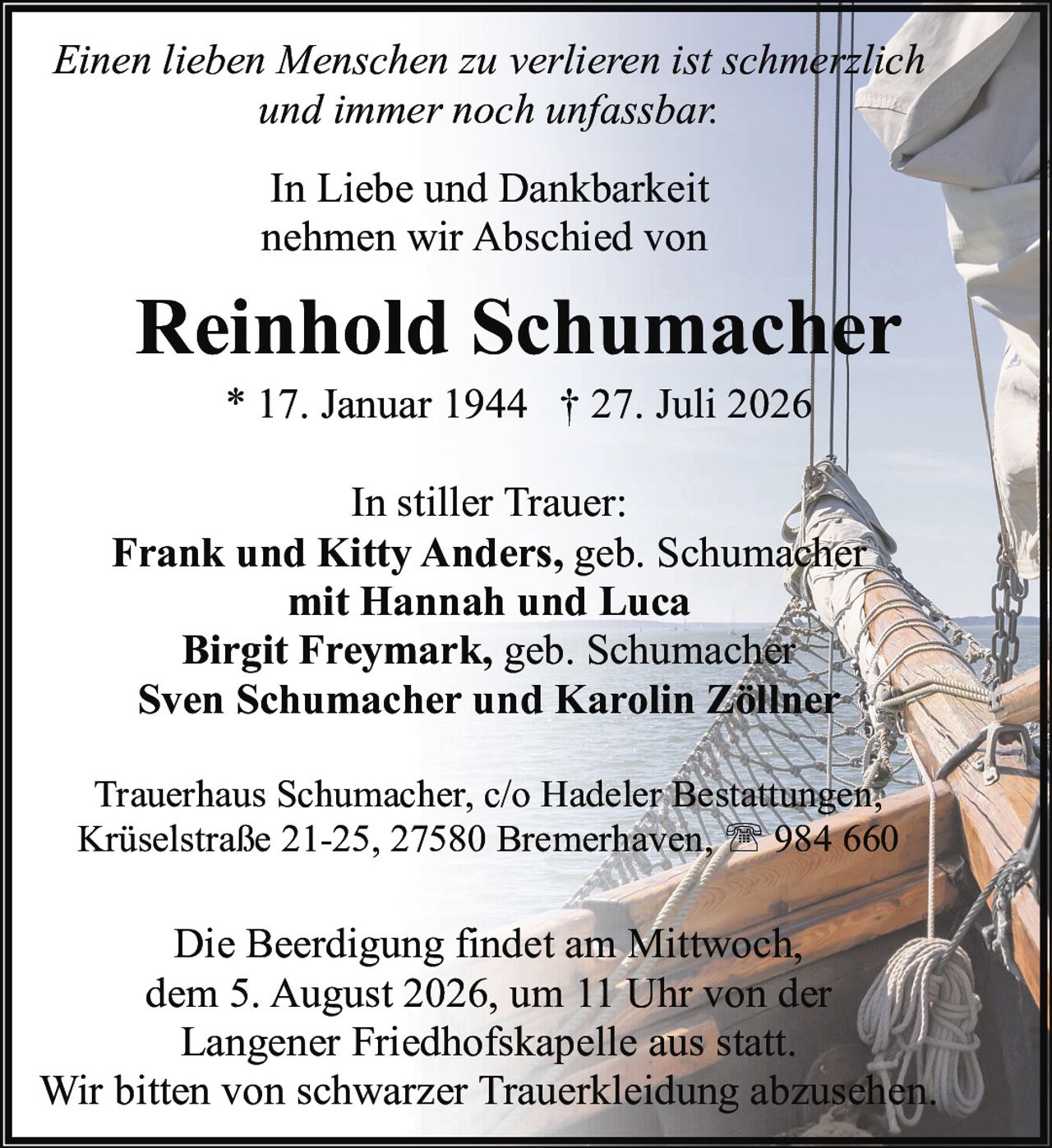 <p><i>Einen lieben Menschen zu verlieren ist schmerzlich und immer noch unfassbar.</i></p>
<p><strong>In Liebe und Dankbarkeit nehmen wir Abschied von</strong></p>
<p><strong>Reinhold Schumacher</strong><br>
* 17. Januar 1944 † 27. Juli 2026</p>
<p><strong>In stiller Trauer:</strong><br>
<strong>Frank und Kitty Anders,</strong> geb. Schumacher mit Hannah und Luca<br>
<strong>Birgit Freymark,</strong> geb. Schumacher<br>
<strong>Sven Schumacher und Karolin Zöllner</strong></p>
<p>Trauerhaus Schumacher, c/o Hadeler Bestattungen, Krüselstraße 21-25, 27580 Bremerhaven, ☎ 984 660</p>
<p>Die Beerdigung findet am Mittwoch, dem 5. August 2026, um 11 Uhr von der Langener Friedhofskapelle aus statt.<br>
Wir bitten von schwarzer Trauerkleidung abzusehen.</p>