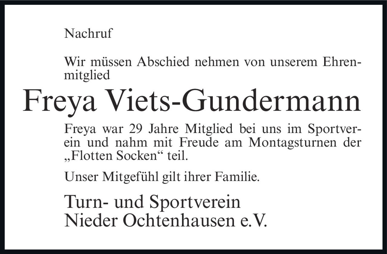 <p><strong>Nachruf</strong></p><p>Wir müssen Abschied nehmen von unserem Ehrenmitglied</p><p><strong>Freya Viets-Gundermann</strong></p><p>Freya war 29 Jahre Mitglied bei uns im Sportverein und nahm mit Freude am Montagsturnen der „Flotten Socken" teil.</p><p>Unser Mitgefühl gilt ihrer Familie.</p><p><strong>Turn- und Sportverein<br/>Nieder Ochtenhausen e.V.</strong></p>