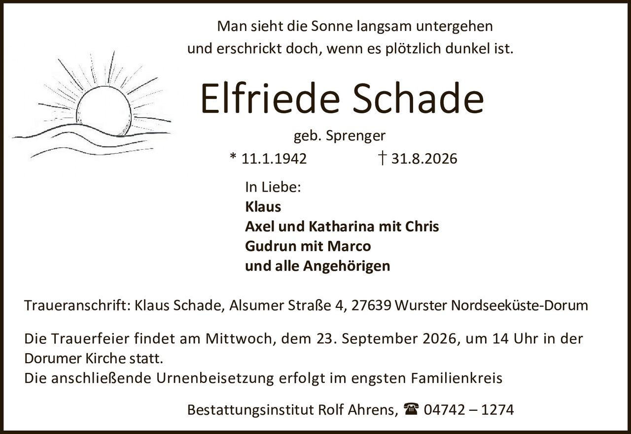 <p>Man sieht die Sonne langsam untergehen<br>und erschrickt doch, wenn es plötzlich dunkel ist.</p><p><strong>Elfriede Schade</strong><br>geb. Sprenger<br>* 11.1.1942 † 31.8.2026</p><p><strong>In Liebe:</strong><br>Klaus<br>Axel und Katharina mit Chris<br>Gudrun mit Marco<br>und alle Angehörigen</p><p>Traueranschrift: Klaus Schade, Alsumer Straße 4, 27639 Wurster Nordseekuste-Dorum</p><p>Die Trauerfeier findet am Mittwoch, dem 23. September 2026, um 14 Uhr in der<br>Dorumer Kirche statt.<br>Die anschließende Urnenbeisetzung erfolgt im engsten Familienkreis</p><p>Bestattungsinstitut Rolf Ahrens, 04742 – 1274</p>