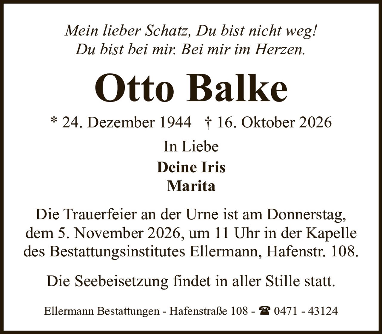 <p><i>Mein lieber Schatz, Du bist nicht weg!<br>Du bist bei mir. Bei mir im Herzen.</i></p><p><strong>Otto Balke</strong></p><p>* 24. Dezember 1944 † 16. Oktober 2026</p><p>In Liebe<br><strong>Deine Iris</strong><br><strong>Marita</strong></p><p>Die Trauerfeier an der Urne ist am Donnerstag, dem 5. November 2026, um 11 Uhr in der Kapelle des Bestattungsinstitutes Ellermann, Hafenstr. 108.</p><p>Die Seebeisetzung findet in aller Stille statt.</p><p>Ellermann Bestattungen - Hafenstraße 108 - ☎ 0471 - 43124</p>