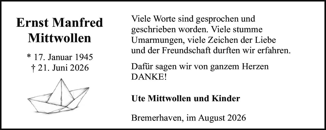 <p>Viele Worte sind gesprochen und geschrieben worden. Viele stumme Umarmungen, viele Zeichen der Liebe und der Freundschaft durften wir erfahren.</p><p>Dafür sagen wir von ganzem Herzen DANKE!</p><p><strong>Ernst Manfred Mittwollen</strong><br/>* 17. Januar 1945<br/>† 21. Juni 2026</p><p><strong>Ute Mittwollen und Kinder</strong></p><p>Bremerhaven, im August 2026</p>