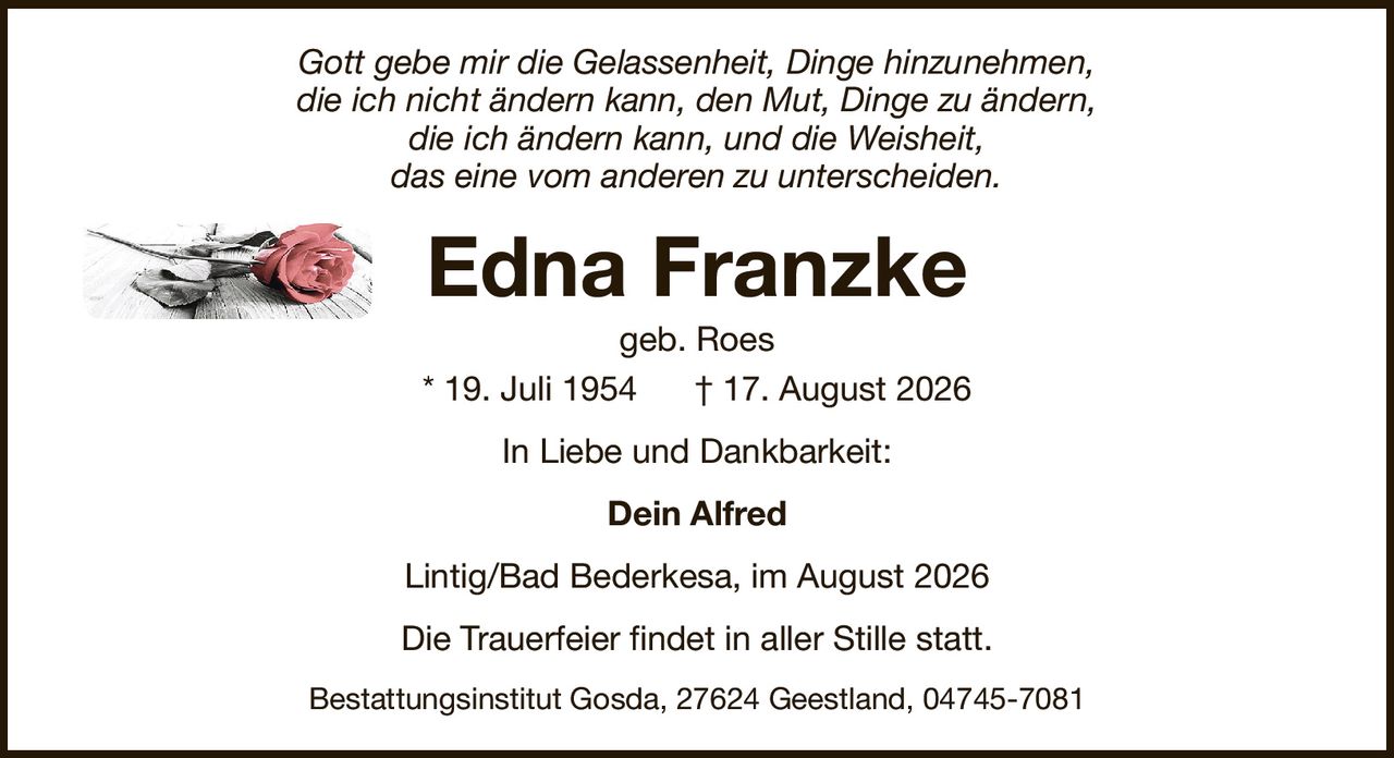 Gott gebe mir die Gelassenheit, Dinge hinzunehmen,die ich nicht ändern kann, den Mut, Dinge zu ändern,die ich ändern kann, und die Weisheit,das eine vom anderen zu unterscheiden.Edna Franzkegeb. Roes* 19. Juli 1954† 17. August 2026Dein AlfredDie Trauerfeier findet in aller Stille statt.Lintig/Bad Bederkesa, im August 2026Bestattungsinstitut Gosda, 27624 Geestland, 04745-7081In Liebe und Dankbarkeit: