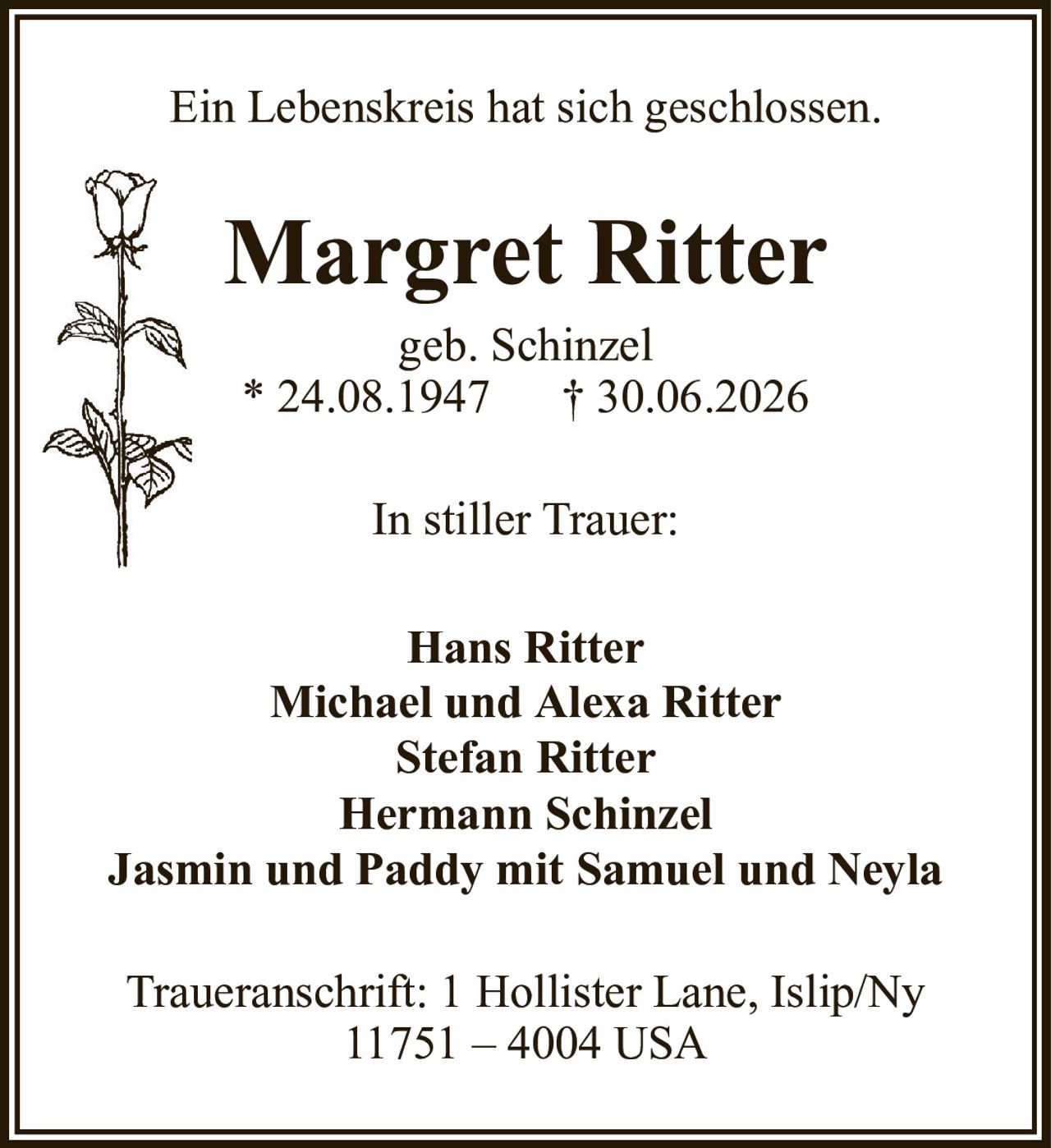 Margret Rittergeb. Schinzel* 24.08.1947† 30.06.2026Hans RitterMichael und Alexa RitterStefan RitterHermann SchinzelJasmin und Paddy mit Samuel und NeylaTraueranschrift: 1 Hollister Lane, Islip/Ny11751 – 4004 USAEin Lebenskreis hat sich geschlossen.In stiller Trauer: