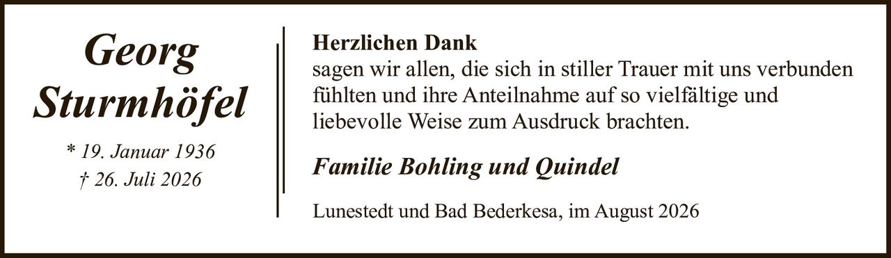 <p><strong>Georg Sturmhöfel</strong></p><p>* 19. Januar 1936<br>† 26. Juli 2026</p><p><strong>Herzlichen Dank</strong></p><p>sagen wir allen, die sich in stiller Trauer mit uns verbunden fühlten und ihre Anteilnahme auf so vielfältige und liebevolle Weise zum Ausdruck brachten.</p><p><i>Familie Bohling und Quindel</i></p><p>Lunestedt und Bad Bederkesa, im August 2026</p>