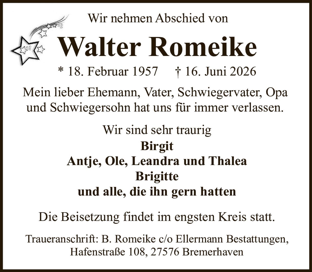 <p>Wir nehmen Abschied von</p>
<p><strong>Walter Romeike</strong></p>
<p>* 18. Februar 1957  † 16. Juni 2026</p>
<p>Mein lieber Ehemann, Vater, Schwiegervater, Opa und Schwiegersohn hat uns für immer verlassen.</p>
<p>Wir sind sehr traurig</p>
<p><strong>Birgit</strong></p>
<p>Antje, Ole, Leandra und Thalea</p>
<p><strong>Brigitte</strong></p>
<p>und alle, die ihn gern hatten</p>
<p>Die Beisetzung findet im engsten Kreis statt.</p>
<p>Traueranschrift: B. Romeike c/o Ellermann Bestattungen, Hafenstraße 108, 27576 Bremerhaven</p>