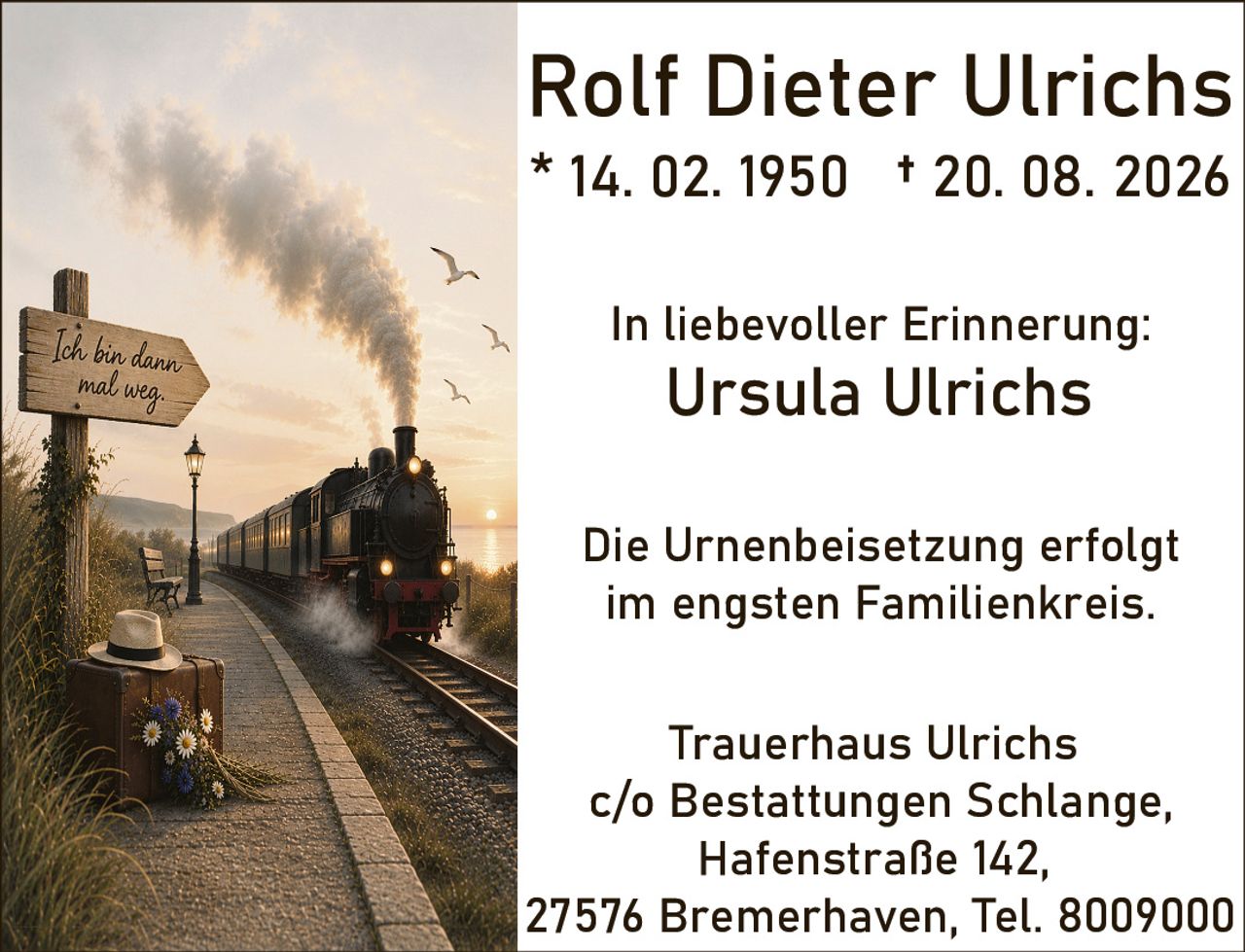 <p><strong>Rolf Dieter Ulrichs</strong><br>* 14. 02. 1950 † 20. 08. 2026</p><p>In liebevoller Erinnerung:<br><strong>Ursula Ulrichs</strong></p><p>Die Urnenbeisetzung erfolgt im engsten Familienkreis.</p><p>Trauerhaus Ulrichs<br>c/o Bestattungen Schlange,<br>Hafenstraße 142,<br>27576 Bremerhaven, Tel. 8009000</p>