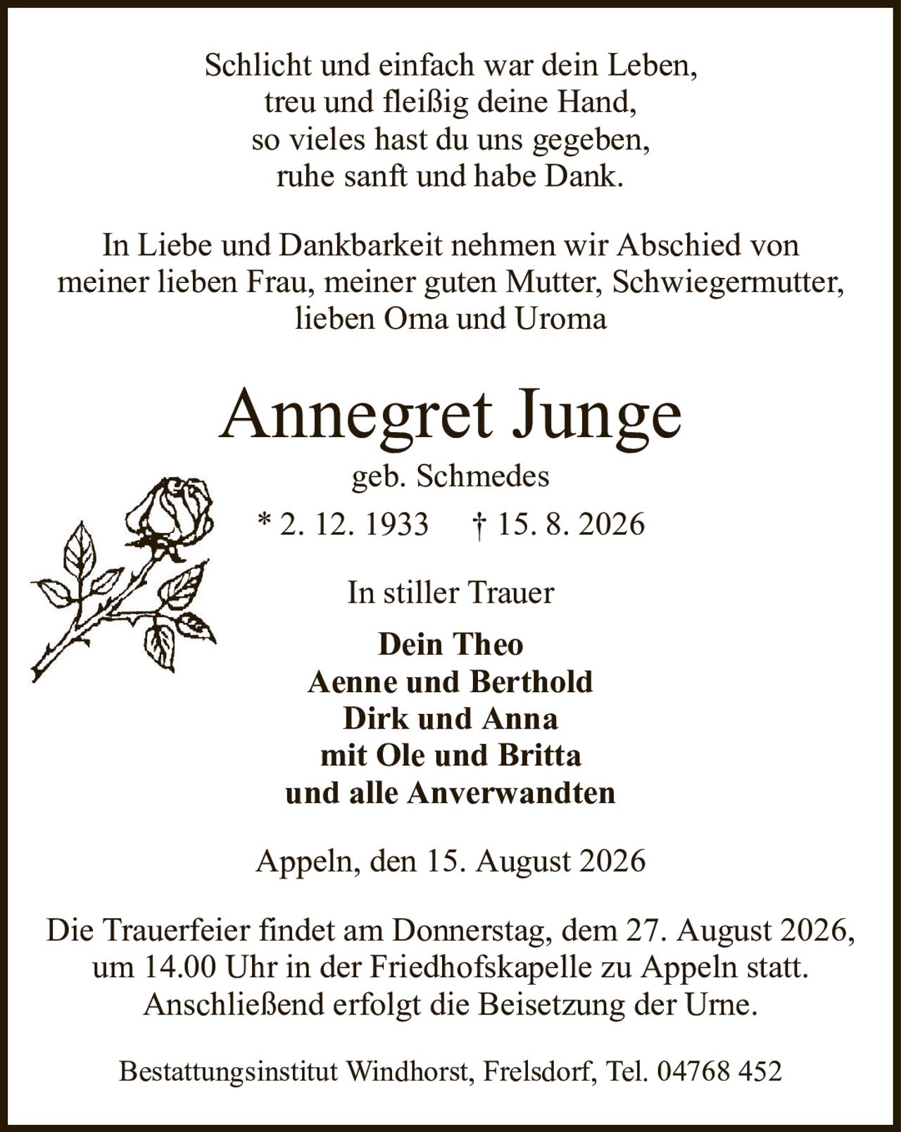 Schlicht und einfach war dein Leben,treu und fleißig deine Hand,so vieles hast du uns gegeben,ruhe sanft und habe Dank.Annegret Jungegeb. Schmedes* 2. 12. 1933† 15. 8. 2026In stiller TrauerDein TheoAenne und BertholdDirk und Annamit Ole und Brittaund alle AnverwandtenBestattungsinstitut Windhorst, Frelsdorf, Tel. 04768 452Die Trauerfeier findet am Donnerstag, dem 27. August 2026,um 14.00 Uhr in der Friedhofskapelle zu Appeln statt.Anschließend erfolgt die Beisetzung der Urne.In Liebe und Dankbarkeit nehmen wir Abschied vonmeiner lieben Frau, meiner guten Mutter, Schwiegermutter,lieben Oma und UromaAppeln, den 15. August 2026
