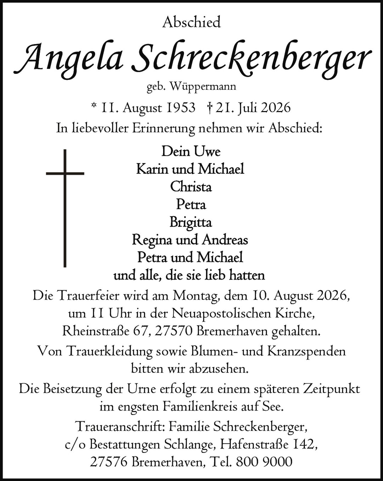 <p><strong>Abschied</strong></p>

<p><strong>Angela Schreckenberger</strong><br/>geb. Wüppermann<br/>* 11. August 1953 † 21. Juli 2026</p>

<p>In liebevoller Erinnerung nehmen wir Abschied:</p>

<p>Dein Uwe<br/>Karin und Michael<br/>Christa<br/>Petra<br/>Brigitta<br/>Regina und Andreas<br/>Petra und Michael<br/>und alle, die sie lieb hatten</p>

<p>Die Trauerfeier wird am Montag, dem 10. August 2026, um 11 Uhr in der Neuapostolischen Kirche, Rheinstraße 67, 27570 Bremerhaven gehalten.</p>

<p>Von Trauerkleidung sowie Blumen- und Kranzspenden bitten wir abzusehen.</p>

<p>Die Beisetzung der Urne erfolgt zu einem späteren Zeitpunkt im engsten Familienkreis auf See.</p>

<p>Traueranschrift: Familie Schreckenberger, c/o Bestattungen Schlange, Hafenstraße 142, 27576 Bremerhaven, Tel. 800 9000</p>
