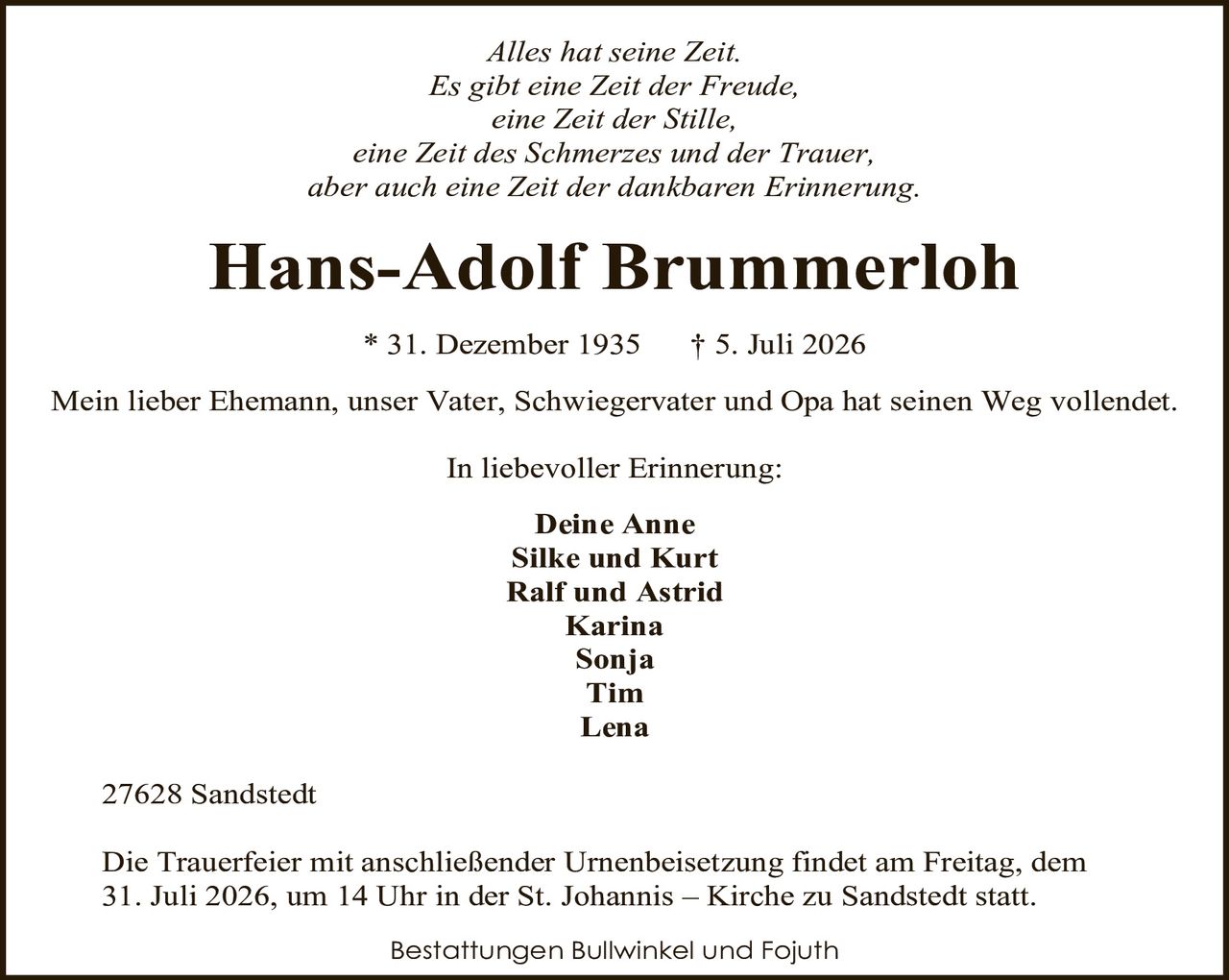 <p><i>Alles hat seine Zeit.<br>Es gibt eine Zeit der Freude,<br>eine Zeit der Stille,<br>eine Zeit des Schmerzes und der Trauer,<br>aber auch eine Zeit der dankbaren Erinnerung.</i></p><p><strong>Hans-Adolf Brummerloh</strong><br>* 31. Dezember 1935 † 5. Juli 2026</p><p>Mein lieber Ehemann, unser Vater, Schwiegervater und Opa hat seinen Weg vollendet.</p><p>In liebevoller Erinnerung:<br><strong>Deine Anne</strong><br><strong>Silke und Kurt</strong><br><strong>Ralf und Astrid</strong><br><strong>Karina</strong><br><strong>Sonja</strong><br><strong>Tim</strong><br><strong>Lena</strong></p><p>27628 Sandstedt</p><p>Die Trauerfeier mit anschließender Urnenbeisetzung findet am Freitag, dem 31. Juli 2026, um 14 Uhr in der St. Johannis – Kirche zu Sandstedt statt.</p><p>Bestattungen Bullwinkel und Fojuth</p>