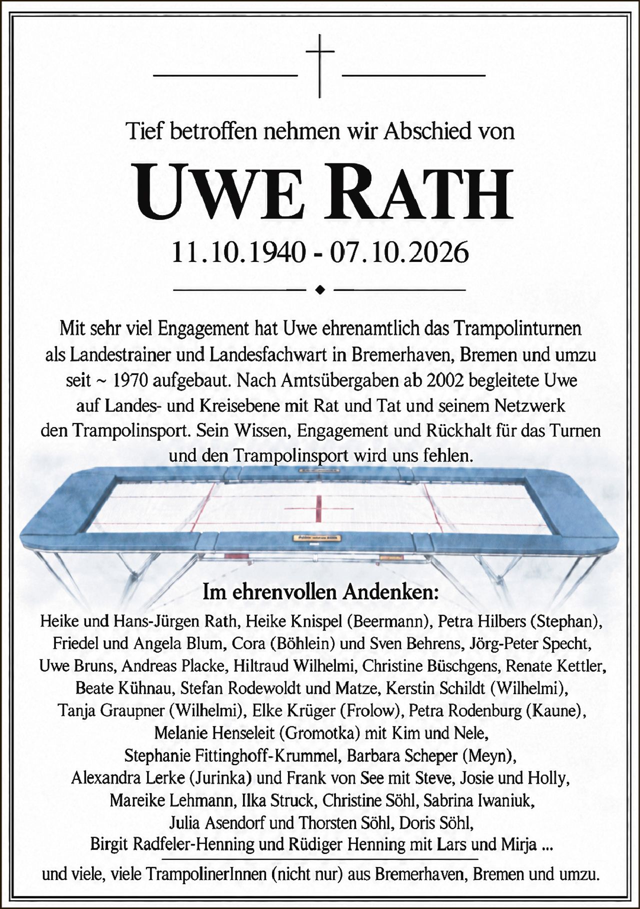 <p>Tief betroffen nehmen wir Abschied von</p>
<p><strong>UWE RATH</strong></p>
<p>11.10.1940 - 07.10.2026</p>
<p>Mit sehr viel Engagement hat Uwe ehrenamtlich das Trampolinturnen als Landestrainer und Landesfachwart in Bremerhaven, Bremen und umzu seit ~ 1970 aufgebaut. Nach Amtsübergaben ab 2002 begleitete Uwe auf Landes- und Kreisebene mit Rat und Tat und seinem Netzwerk den Trampolinsport. Sein Wissen, Engagement und Rückhalt für das Turnen und den Trampolinsport wird uns fehlen.</p>
<p>Im ehrenvolten Andenken:</p>
<p>Heike und Hans-Jürgen Rath, Heike Knispel (Beermann), Petra Hilbers (Stephan), Friedel und Angela Blum, Cora (Böhlein) und Sven Behrens, Jörg-Peter Specht, Uwe Bruns, Andreas Placke, Hiltraud Wilhelmi, Christine Büschgens, Renate Kettler, Beate Kühnau, Stefan Rodewoldt und Matze, Kerstin Schildt (Wilhelmi), Tanja Graupner (Wilhelmi), Elke Krüger (Frolow), Petra Rodenburg (Kaune), Melanie Henseleit (Gromotka) mit Kim und Nele, Stephanie Fittinghoff-Krummel, Barbara Scheper (Meyn), Alexandra Lerke (Jurinka) und Frank von See mit Steve, Josie und Holly, Mareike Lehmann, Ilka Struck, Christine Söhl, Sabrina Iwaniuk, Julia Asendorf und Thorsten Söhl, Doris Söhl, Birgit Radfeler-Henning und Rüdiger Henning mit Lars und Mirja ...</p>
<p>und viele, viele TrampolinerInnen (nicht nur) aus Bremerhaven, Bremen und umzu.</p>