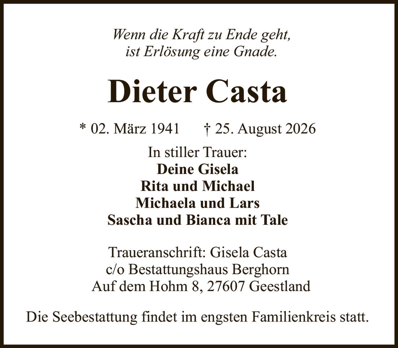 <p><i>Wenn die Kraft zu Ende geht,<br>ist Erlösung eine Gnade.</i></p><p><strong>Dieter Casta</strong><br>* 02. März 1941 † 25. August 2026</p><p><strong>In stiller Trauer:</strong><br>Deine Gisela<br>Rita und Michael<br>Michaela und Lars<br>Sascha und Bianca mit Tale</p><p>Traueranschrift: Gisela Casta<br>c/o Bestattungshaus Berghorn<br>Auf dem Hohm 8, 27607 Geestland</p><p>Die Seebestattung findet im engsten Familienkreis statt.</p>