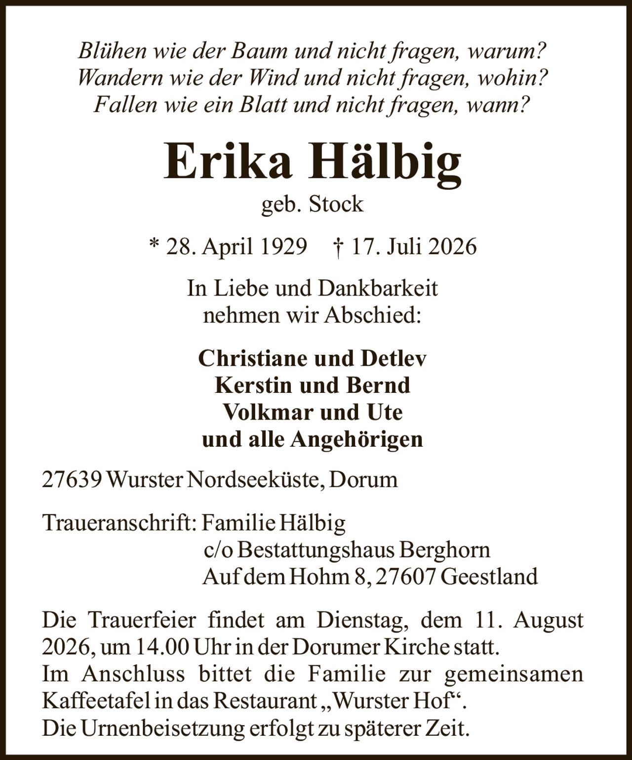 <i>Blühen wie der Baum und nicht fragen, warum?<br>Wandern wie der Wind und nicht fragen, wohin?<br>Fallen wie ein Blatt und nicht fragen, wann?</i><br><br><strong>Erika Hälbig</strong><br>geb. Stock<br>* 28. April 1929 † 17. Juli 2026<br><br>In Liebe und Dankbarkeit<br>nehmen wir Abschied:<br><br><strong>Christiane und Detlev<br>Kerstin und Bernd<br>Volkmar und Ute<br>und alle Angehörigen</strong><br><br>27639 Wurster Nordseeküste, Dorum<br><br><strong>Traueranschrift: Familie Hälbig</strong><br>c/o Bestattungshaus Berghorn<br>Auf dem Hohm 8, 27607 Geestland<br><br>Die Trauerfeier findet am Dienstag, dem 11. August 2026, um 14.00 Uhr in der Dorumer Kirche statt.<br>Im Anschluss bittet die Familie zur gemeinsamen Kaffeetafel in das Restaurant „Wurster Hof".<br>Die Urnenbeisetzung erfolgt zu späterer Zeit.