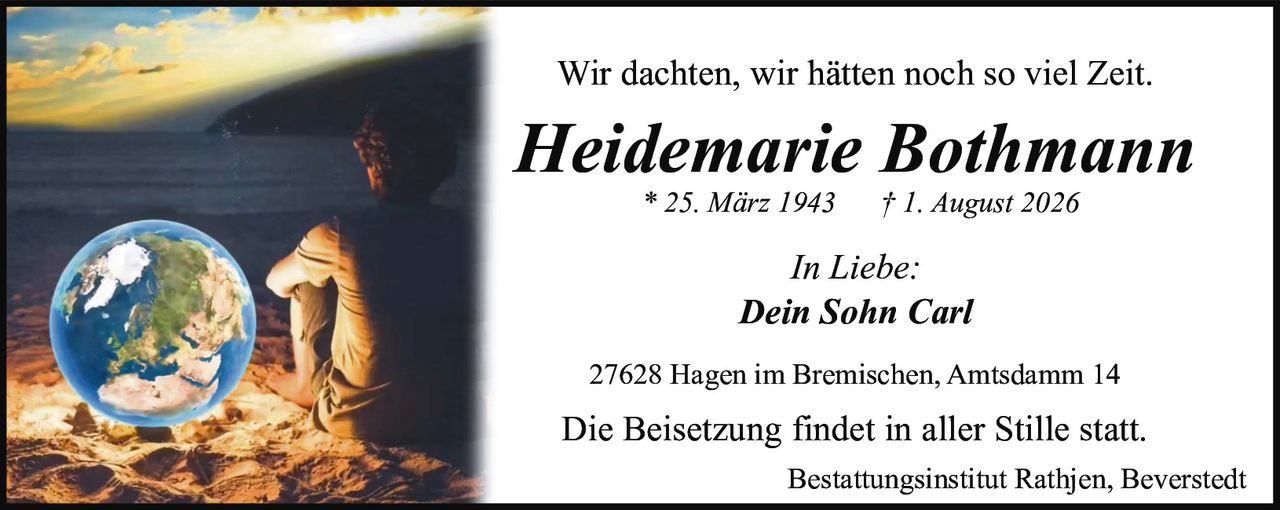 <p>Wir dachten, wir hätten noch so viel Zeit.</p>

<p><strong>Heidemarie Bothmann</strong><br>
* 25. März 1943     † 1. August 2026</p>

<p><i>In Liebe:</i><br>
<i>Dein Sohn Carl</i></p>

<p>27628 Hagen im Bremischen, Amtsdamm 14</p>

<p>Die Beisetzung findet in aller Stille statt.</p>

<p>Bestattungsinstitut Rathjen, Beverstedt</p>