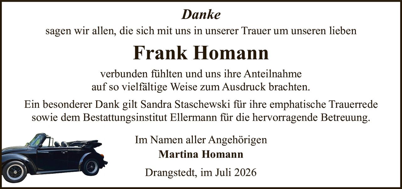 <p><i>Danke</i></p>

<p>sagen wir allen, die sich mit uns in unserer Trauer um unseren lieben</p>

<p><strong>Frank Homann</strong></p>

<p>verbunden fühlten und uns ihre Anteilnahme auf so vielfältige Weise zum Ausdruck brachten.</p>

<p>Ein besonderer Dank gilt Sandra Staschewski für ihre emphatische Trauerrede sowie dem Bestattungsinstitut Ellermann für die hervorragende Betreuung.</p>

<p>Im Namen aller Angehörigen</p>

<p><strong>Martina Homann</strong></p>

<p>Drangstedt, im Juli 2026</p>