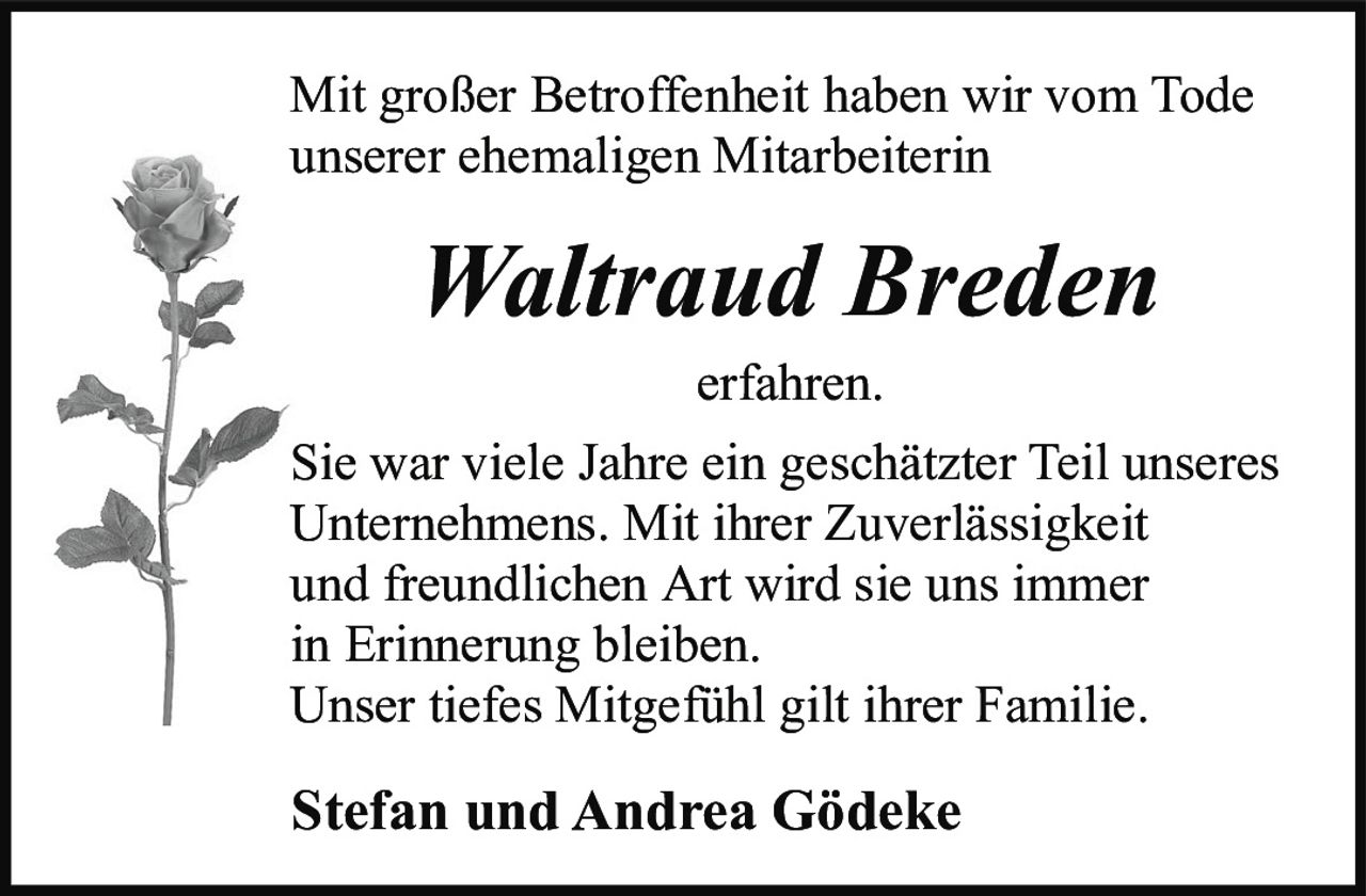 <p>Mit großer Betroffenheit haben wir vom Tode unserer ehemaligen Mitarbeiterin</p>

<p><strong>Waltraud Breden</strong></p>

<p>erfahren.</p>

<p>Sie war viele Jahre ein geschätzter Teil unseres Unternehmens. Mit ihrer Zuverlässigkeit und freundlichen Art wird sie uns immer in Erinnerung bleiben.<br/>
Unser tiefes Mitgefühl gilt ihrer Familie.</p>

<p><strong>Stefan und Andrea Gödeke</strong></p>